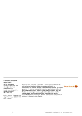 Economic Research
Department
SE-105 34 Stockholm              Swedbank Asia Analysis is published as a service to our customers. We
Telephone +46-08-5859 1000       believe that we have used reliable sources and methods in the
ek.sekr@swedbank.se
www.swedbank.se
                                 preparation of the analyses reported in this publication. However, we cannot
                                 guarantee the accuracy or completeness of the report and cannot be held
Legally responsible publishers   responsible for any error or omission in the underlying material or its use.
Cecilia Hermansson,
                                 Readers are encouraged to base any (investment) decisions on other
+46-8-5859 7720
                                 material as well. Neither Swedbank nor its employees may be held
                                 responsible for losses or damages, direct or indirect, owing to any errors or
Magnus Alvesson, +46-8-5859 3341 omissions in Swedbank Asia Analysis.
Jörgen Kennemar, +46-8-5859 7730
ISSN 1103-4897




               18                                                            Swedbank Asia Analysis No. 12 •     26 November 2010
 