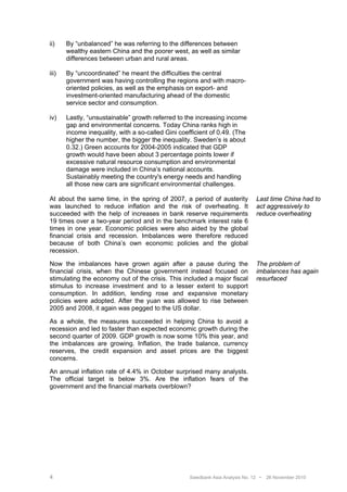ii)    By “unbalanced” he was referring to the differences between
       wealthy eastern China and the poorer west, as well as similar
       differences between urban and rural areas.

iii)   By “uncoordinated” he meant the difficulties the central
       government was having controlling the regions and with macro-
       oriented policies, as well as the emphasis on export- and
       investment-oriented manufacturing ahead of the domestic
       service sector and consumption.

iv)    Lastly, “unsustainable” growth referred to the increasing income
       gap and environmental concerns. Today China ranks high in
       income inequality, with a so-called Gini coefficient of 0.49. (The
       higher the number, the bigger the inequality. Sweden’s is about
       0.32.) Green accounts for 2004-2005 indicated that GDP
       growth would have been about 3 percentage points lower if
       excessive natural resource consumption and environmental
       damage were included in China’s national accounts.
       Sustainably meeting the country's energy needs and handling
       all those new cars are significant environmental challenges.

At about the same time, in the spring of 2007, a period of austerity            Last time China had to
was launched to reduce inflation and the risk of overheating. It                act aggressively to
succeeded with the help of increases in bank reserve requirements               reduce overheating
19 times over a two-year period and in the benchmark interest rate 6
times in one year. Economic policies were also aided by the global
financial crisis and recession. Imbalances were therefore reduced
because of both China’s own economic policies and the global
recession.

Now the imbalances have grown again after a pause during the                    The problem of
financial crisis, when the Chinese government instead focused on                imbalances has again
stimulating the economy out of the crisis. This included a major fiscal         resurfaced
stimulus to increase investment and to a lesser extent to support
consumption. In addition, lending rose and expansive monetary
policies were adopted. After the yuan was allowed to rise between
2005 and 2008, it again was pegged to the US dollar.

As a whole, the measures succeeded in helping China to avoid a
recession and led to faster than expected economic growth during the
second quarter of 2009. GDP growth is now some 10% this year, and
the imbalances are growing. Inflation, the trade balance, currency
reserves, the credit expansion and asset prices are the biggest
concerns.

An annual inflation rate of 4.4% in October surprised many analysts.
The official target is below 3%. Are the inflation fears of the
government and the financial markets overblown?




4                                                   Swedbank Asia Analysis No. 12 •   26 November 2010
 