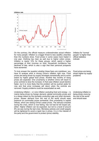 Inflation rate
          9

          8

          7

          6

          5
Percent




          4
               O ffic ia l ta rg e t
          3

          2

          1

          0

          -1

          -2
                00         01          02   03    04    05    06    07   08         09               10
                                                                              S o u rc e : R e u te rs E c o W in




On the contrary, the official measure underestimates actual inflation                                               Inflation for “normal
for many people. Inflation is a bigger threat to less wealthy urbanites                                             people” is higher than
than the numbers show. Food prices in some cases have tripled in                                                    official statistics
one year. Clothing has risen as well due to higher cotton prices.                                                   indicate
Inflation is nearly 10% for these groups, which spend a higher
percentage of their incomes on food. Household confidence has
declined of late, which is also a sign that their personal prospects
have worsened.

To truly answer the question whether these fears are overblown, you                                                 Food prices are being
have to analyse what is driving China’s inflation right now. Food                                                   driven higher by supply
prices are being driven by supply shortages domestically and to some                                                problems
extent by higher global food prices. Another few months of rising
prices are expected. One uncertainty is whether China will resort to
price controls to slow the increase. In that case inflation would decline
faster, but it is more likely that the problem will be pushed aside for
now and that price increases will return when the controls are
removed. Supply problems could be exacerbated as well.

Underlying inflation – or core inflation excluding food and energy – is                                             Underlying inflation is
mainly being driven by foreign demand, global commodity prices and                                                  being driven more by
to a lesser extent by the domestic production gap and other domestic                                                the rest of the world
prices. Slower demand from the rest of the world should ease                                                        and should ease
pressure on commodity prices somewhat. One uncertainty is capital
inflows, which are raising China’s asset prices. The stimulus enacted
during the crisis, which is now fading, has not had its full impact yet,
either. Higher inflation can be expected, but not to a level of around
8% we saw during the last crisis. Monetary policies and credit spigots
will be tightened to avoid a rapid rise in prices. It is in the interest of
the party and the government to protect (price) stability.




Swedbank Asia Analysis No. 12 •                  26 November 2010
                                                                                                                                     5
 