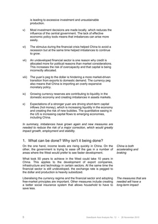 is leading to excessive investment and unsustainable
        production.

v)      Most investment decisions are made locally, which reduces the
        influence of the central government. The lack of effective
        economic policy tools means that imbalances can arise more
        easily.

vi)     The stimulus during the financial crisis helped China to avoid a
        recession but at the same time helped imbalances to continue
        to grow.

vii)    An undeveloped financial sector is one reason why credit is
        allocated more for political reasons than market considerations.
        This increases the risk of overcapacity and that capital is being
        incorrectly allocated.

viii)   The yuan’s peg to the dollar is hindering a more market-driven
        transition from exports to domestic demand. The currency peg
        also means that China is importing an overly expansive
        monetary policy.

ix)     Growing currency reserves are contributing to liquidity in the
        domestic economy and creating imbalances in assets markets.

x)      Expectations of a stronger yuan are driving short-term capital
        inflows (hot money), which is increasing liquidity in the economy
        and creating the risk of new bubbles. The quantitative easing in
        the US is increasing capital flows to emerging economies,
        including China.

In summary, imbalances have grown again and new measures are
needed to reduce the risk of a major correction, which would greatly
impact growth, employment and stability.


1. What can be done? Why isn't it being done?
On the one hand, income levels are rising quickly in China. On the              China is both
other, the government is trying to ease off the gas in a number of              accelerating and
areas where the West would prefer to see faster development.                    braking

What took 50 years to achieve in the West could take 10 years in
China. This applies to the development of export companies,
infrastructure and technology in certain sectors. At the same time the
financial sector is still undeveloped, the exchange rate is pegged to
the dollar and production is heavily subsidized.

Liberalising the currency regime and the financial sector and adopting          The measures that are
free-market principles are important. Other measures include creating           needed will have a
a better social insurance system that allows household to have to               long-term impact
save less.




8                                                   Swedbank Asia Analysis No. 12 •   26 November 2010
 