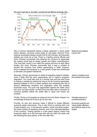 The yuan’s spot rate vs. the dollar, nominal and real effective exchange rates
         130                                                                           8 .7 5
                        R e a l e f fe c t iv e e x c h a n g e r a te
         125                                                                           8 .5 0
                          U S D /C N Y
         120                                                                           8 .2 5
         115                                                                           8 .0 0
         110                                                                           7 .7 5




                                                                                                           USD/CNY
 Index




         105                                                                           7 .5 0
         100                                                                           7 .2 5
          95                                                                           7 .0 0
          90                                                                           6 .7 5
          85        N o m in a l e f f e c tiv e e x c h a n g e r a t e               6 .5 0
          80                                                                           6 .2 5
               96     98       00       02      04       06      08        10
                                                                            S o u r c e : R e u te r s E c o W in




Why is China’s leadership taking a slower approach in some areas                                                     National sovereignty
where Western countries would prefer to see faster reforms? First,                                                   comes first
national sovereignty always comes first for the Chinese, and domestic
stability can never be at risk. There is a feeling among officials and
some Chinese economists that allowing the currency to appreciate
too quickly would lead to slower growth and higher unemployment.
This, they feel, would in turn affect the global economy as well. Many
foreign and some Chinese economists feel it was a mistake to
prevent the currency from further appreciating in 2008, however,
since it delayed the transition to a new growth model and contributed
to domestic and global imbalances.

Secondly, China's government is afraid of repeating Japan's mistake,                                                 Japan's mistake must
since it feels that the yen's appreciation led to Japan's long-term                                                  be avoided at all costs
stagnation. You could also look at it another way and say that China
is making a mistake by waiting too long to let its currency appreciate,
allowing bubbles to form in asset markets and increasing the risk of
serious deflationary problems and stagnation when the bubbles
eventually burst. The yuan has appreciated against the dollar since
last June, but fairly slowly, so that China has been able to diversify its
currency portfolio before the dollar falls in value and losses are
avoided.

Thirdly, China is not receptive to pressure from the West. Instead, it is                                            Outside pressure is
increasingly finding that it has to go its own way.                                                                  counterproductive

Fourthly, its size and structure make it difficult to create effective                                               Economic policies are
economic policy instruments. This is why China is working with a lot                                                 rarely totally effective,
of pilot projects, e.g., in the pension system, social insurance system,                                             and reforms have to be
the hukou system of residency permits, and in the internationalisation                                               tested
of the currency. Testing policies in a few select regions means that
measures taken up in the five-year plan will not reach full scale until
the following five-year period, or the one after that.




Swedbank Asia Analysis No. 12 •     26 November 2010
                                                                                                                                      9
 