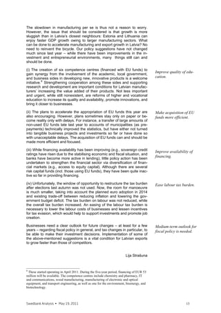 creased, while the effectiveness of anti-monopoly policy has deteriorated in
comparison with other countries. Consequently, despite improvements in the
entrepreneurial environment (e.g., starting new businesses), the level of do-
mestic competition has decreased (partly due to increased tax evasion) –
Latvia now ranks 74th out of 139 countries (57th last year) in domestic
competition. A reduction of the “grey” economy and improved competitive
product market regulations would help to ease labour market pressures.
(iv) Tax policy
The 2011 government budget plans imply that the tax burden on labour in-
comes will, albeit marginally, increase.15 A widening of the labour tax wedge
may create additional barriers to job creation. We think that the opposite pol-
icy must be undertaken – the tax burden on labour must be significantly and
sharply eased to support job creation, and the tax burden should be shifted
to real estate and consumption.16 It is particularly important given a large
share of low-skilled labour – an increase in labour costs thus significantly in-
fluences ability of business to create new jobs.

What next for structural unemployment?
Structural unemployment will rise, and policymakers should deal with it pro-
actively. What are the likely take-away points that should be addressed
when designing policy measures? Let us recall just a few:
     •   Resource concentration. What do policymakers mean by “polycentric
         development”? How many centres is polycentric enough… a few
         largest towns or over 100 existing rural municipalities? Should
         cross-regional labour reallocation be promoted? To what extent and
         according to what criteria should infrastructure investments be
         spread across the regions?
     •   Productivity convergence. Should, and, if yes, then how sectoral la-
         bour relocation to higher-productivity sectors to be encouraged?
         How to promote innovations? How to improve quality and effec-
         tiveness of tertiary and vocational education? How to improve do-
         mestic competition?
     •   Tax policy. How should it look like to promote job creation? Should
         hiring subsidies to employers be introduced?
     •   Labour market model. How do Nordic countries deal with unem-
         ployment? Should Latvia follow suit, and, if yes, then how to intro-
         duce, e.g., the flexicurity model of Denmark?


                                                                        Lija Strašuna
                                                                       Mārtiņš Kazāks


15
   For instance, it is planned to increase employees’ social contributions from 9% to 11%
and to reduce the personal income tax from 26% to 25%. Tax payments will increase for
employees receiving a gross wage more than LVL 500 and decrease for those receiving
less than LVL 500. An increase in minimum wage is planned from LVL 180 till LVL 200.
See <http://www.fm.gov.lv/preses_relizes/dok/konsolidacija.pdf> for more details (avail-
able in Latvian).
16
   See Swedbank Analysis “The Fiscal stance in Latvia: how to return to a sustainable
path?” (October 2009) http://www.swedbank.lv/eng/docs/materiali.php?nmid=0&naid=3
and Swedbank Monthly Newsletter on the Latvian economy, October 2010
http://www.swedbank.lv/eng/docs/materiali.php?nmid=0&naid=6 for more details.



Swedbank Analysis • December 13, 2010                                                       13
 