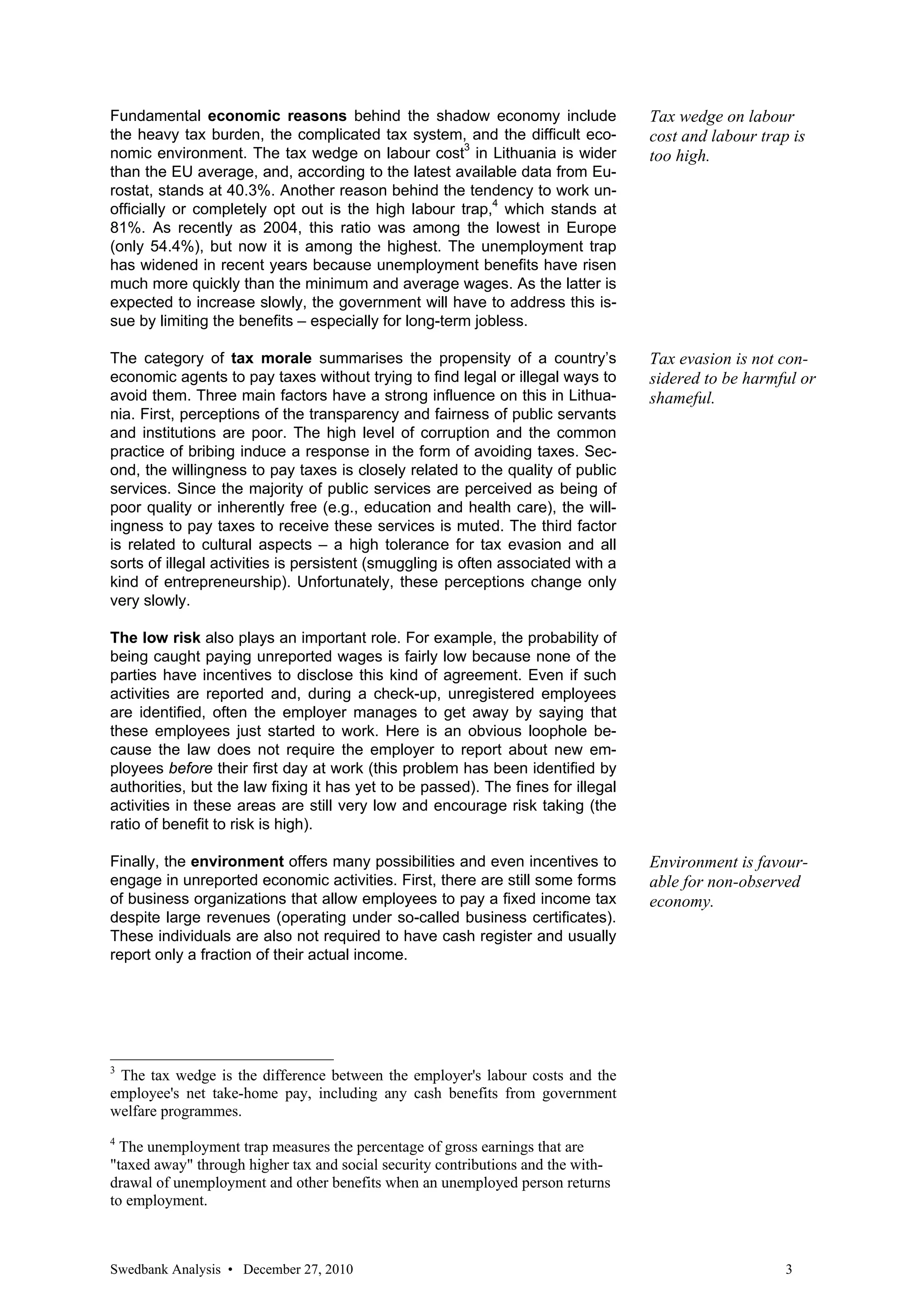 Fundamental economic reasons behind the shadow economy include                    Tax wedge on labour
the heavy tax burden, the complicated tax system, and the difficult eco-          cost and labour trap is
nomic environment. The tax wedge on labour cost3 in Lithuania is wider            too high.
than the EU average, and, according to the latest available data from Eu-
rostat, stands at 40.3%. Another reason behind the tendency to work un-
officially or completely opt out is the high labour trap,4 which stands at
81%. As recently as 2004, this ratio was among the lowest in Europe
(only 54.4%), but now it is among the highest. The unemployment trap
has widened in recent years because unemployment benefits have risen
much more quickly than the minimum and average wages. As the latter is
expected to increase slowly, the government will have to address this is-
sue by limiting the benefits – especially for long-term jobless.

The category of tax morale summarises the propensity of a country’s               Tax evasion is not con-
economic agents to pay taxes without trying to find legal or illegal ways to      sidered to be harmful or
avoid them. Three main factors have a strong influence on this in Lithua-         shameful.
nia. First, perceptions of the transparency and fairness of public servants
and institutions are poor. The high level of corruption and the common
practice of bribing induce a response in the form of avoiding taxes. Sec-
ond, the willingness to pay taxes is closely related to the quality of public
services. Since the majority of public services are perceived as being of
poor quality or inherently free (e.g., education and health care), the will-
ingness to pay taxes to receive these services is muted. The third factor
is related to cultural aspects – a high tolerance for tax evasion and all
sorts of illegal activities is persistent (smuggling is often associated with a
kind of entrepreneurship). Unfortunately, these perceptions change only
very slowly.

The low risk also plays an important role. For example, the probability of
being caught paying unreported wages is fairly low because none of the
parties have incentives to disclose this kind of agreement. Even if such
activities are reported and, during a check-up, unregistered employees
are identified, often the employer manages to get away by saying that
these employees just started to work. Here is an obvious loophole be-
cause the law does not require the employer to report about new em-
ployees before their first day at work (this problem has been identified by
authorities, but the law fixing it has yet to be passed). The fines for illegal
activities in these areas are still very low and encourage risk taking (the
ratio of benefit to risk is high).

Finally, the environment offers many possibilities and even incentives to         Environment is favour-
engage in unreported economic activities. First, there are still some forms       able for non-observed
of business organizations that allow employees to pay a fixed income tax          economy.
despite large revenues (operating under so-called business certificates).
These individuals are also not required to have cash register and usually
report only a fraction of their actual income.




3
 The tax wedge is the difference between the employer's labour costs and the
employee's net take-home pay, including any cash benefits from government
welfare programmes.
4
  The unemployment trap measures the percentage of gross earnings that are
"taxed away" through higher tax and social security contributions and the with-
drawal of unemployment and other benefits when an unemployed person returns
to employment.



Swedbank Analysis • December 27, 2010                                                                 3
 