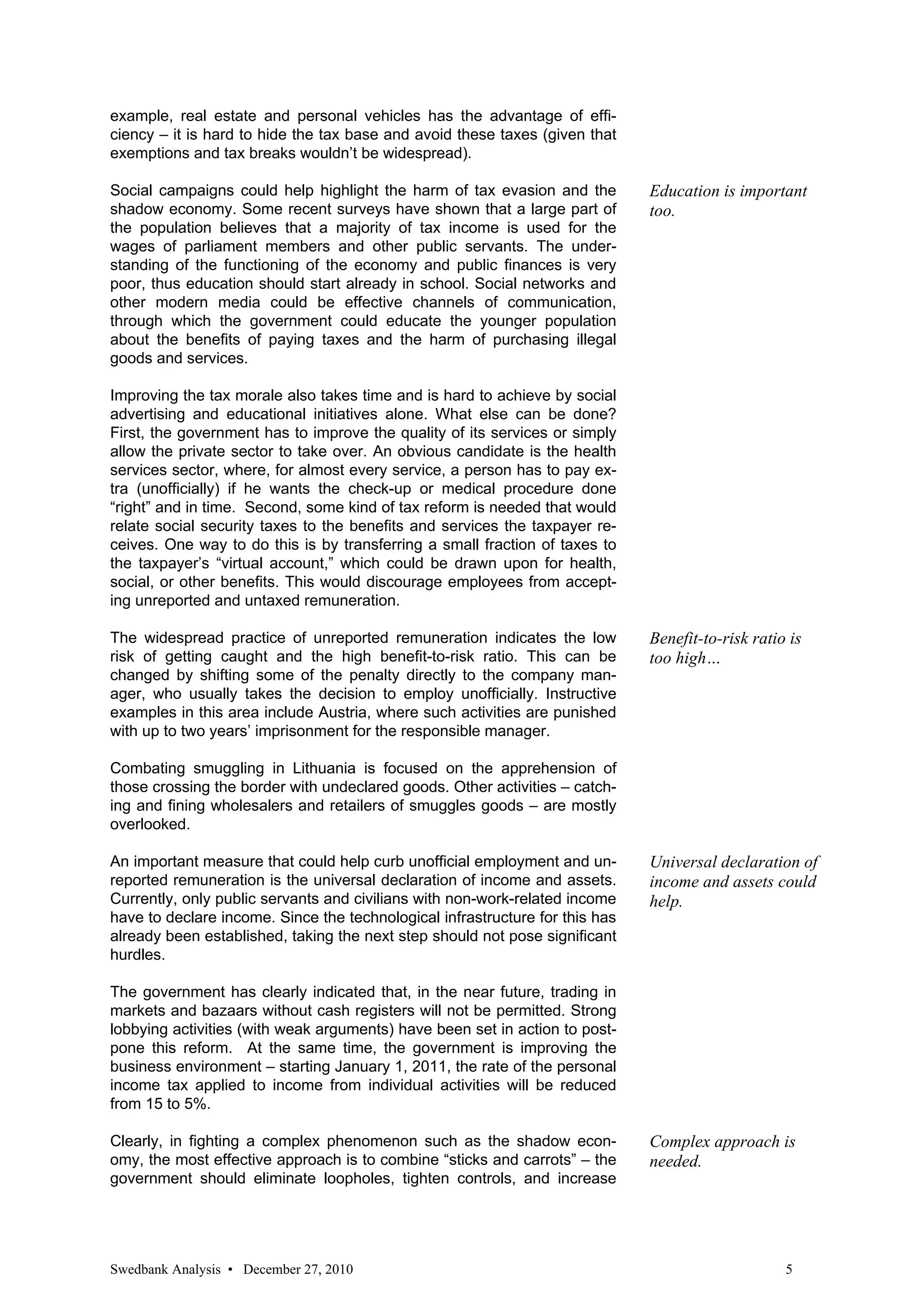 example, real estate and personal vehicles has the advantage of effi-
ciency – it is hard to hide the tax base and avoid these taxes (given that
exemptions and tax breaks wouldn’t be widespread).

Social campaigns could help highlight the harm of tax evasion and the         Education is important
shadow economy. Some recent surveys have shown that a large part of           too.
the population believes that a majority of tax income is used for the
wages of parliament members and other public servants. The under-
standing of the functioning of the economy and public finances is very
poor, thus education should start already in school. Social networks and
other modern media could be effective channels of communication,
through which the government could educate the younger population
about the benefits of paying taxes and the harm of purchasing illegal
goods and services.

Improving the tax morale also takes time and is hard to achieve by social
advertising and educational initiatives alone. What else can be done?
First, the government has to improve the quality of its services or simply
allow the private sector to take over. An obvious candidate is the health
services sector, where, for almost every service, a person has to pay ex-
tra (unofficially) if he wants the check-up or medical procedure done
“right” and in time. Second, some kind of tax reform is needed that would
relate social security taxes to the benefits and services the taxpayer re-
ceives. One way to do this is by transferring a small fraction of taxes to
the taxpayer’s “virtual account,” which could be drawn upon for health,
social, or other benefits. This would discourage employees from accept-
ing unreported and untaxed remuneration.

The widespread practice of unreported remuneration indicates the low          Benefit-to-risk ratio is
risk of getting caught and the high benefit-to-risk ratio. This can be        too high…
changed by shifting some of the penalty directly to the company man-
ager, who usually takes the decision to employ unofficially. Instructive
examples in this area include Austria, where such activities are punished
with up to two years’ imprisonment for the responsible manager.

Combating smuggling in Lithuania is focused on the apprehension of
those crossing the border with undeclared goods. Other activities – catch-
ing and fining wholesalers and retailers of smuggles goods – are mostly
overlooked.

An important measure that could help curb unofficial employment and un-       Universal declaration of
reported remuneration is the universal declaration of income and assets.      income and assets could
Currently, only public servants and civilians with non-work-related income    help.
have to declare income. Since the technological infrastructure for this has
already been established, taking the next step should not pose significant
hurdles.

The government has clearly indicated that, in the near future, trading in
markets and bazaars without cash registers will not be permitted. Strong
lobbying activities (with weak arguments) have been set in action to post-
pone this reform. At the same time, the government is improving the
business environment – starting January 1, 2011, the rate of the personal
income tax applied to income from individual activities will be reduced
from 15 to 5%.

Clearly, in fighting a complex phenomenon such as the shadow econ-            Complex approach is
omy, the most effective approach is to combine “sticks and carrots” – the     needed.
government should eliminate loopholes, tighten controls, and increase




Swedbank Analysis • December 27, 2010                                                              5
 
