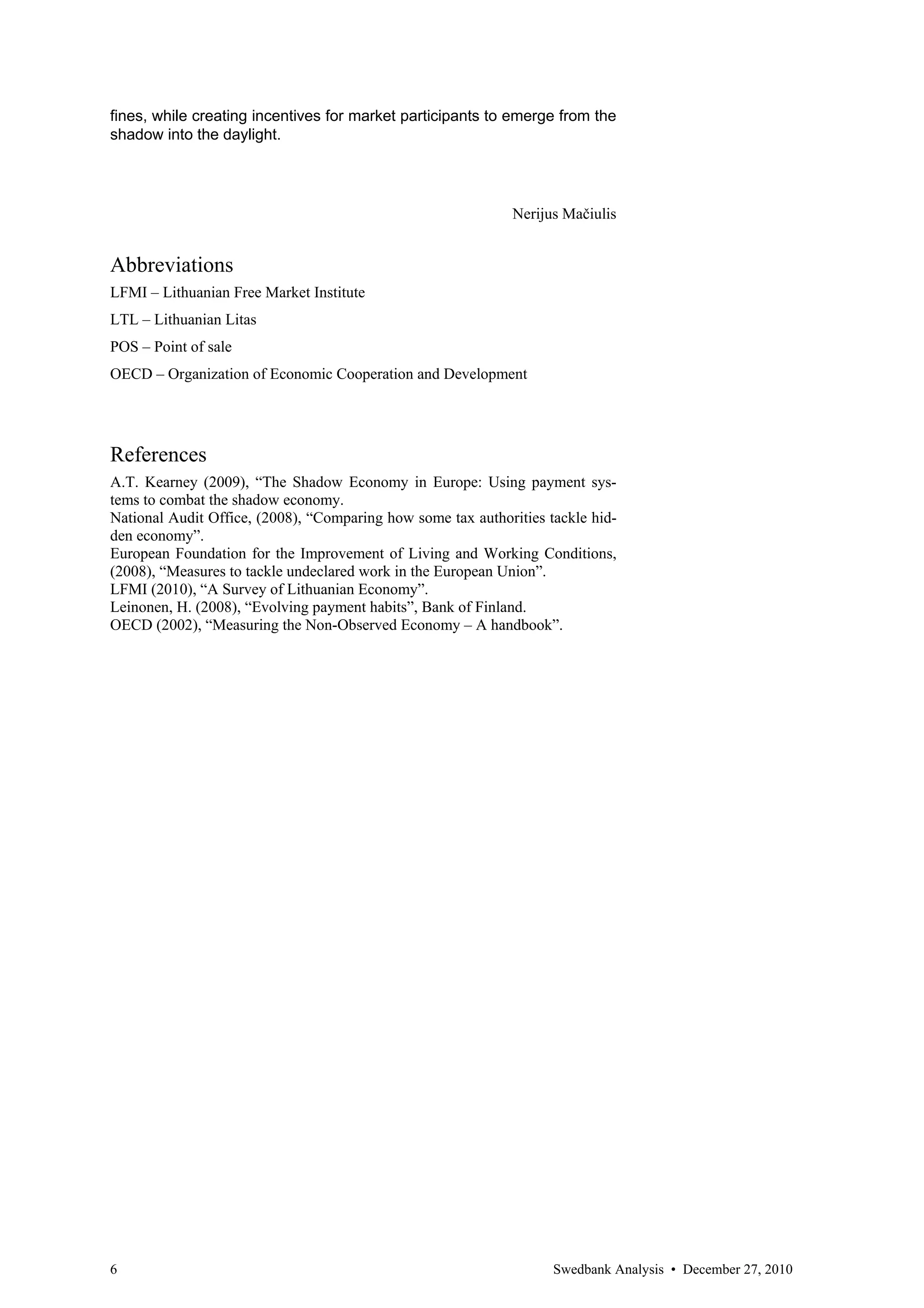 fines, while creating incentives for market participants to emerge from the
shadow into the daylight.




                                                             Nerijus Mačiulis


Abbreviations
LFMI – Lithuanian Free Market Institute
LTL – Lithuanian Litas
POS – Point of sale
OECD – Organization of Economic Cooperation and Development




References
A.T. Kearney (2009), “The Shadow Economy in Europe: Using payment sys-
tems to combat the shadow economy.
National Audit Office, (2008), “Comparing how some tax authorities tackle hid-
den economy”.
European Foundation for the Improvement of Living and Working Conditions,
(2008), “Measures to tackle undeclared work in the European Union”.
LFMI (2010), “A Survey of Lithuanian Economy”.
Leinonen, H. (2008), “Evolving payment habits”, Bank of Finland.
OECD (2002), “Measuring the Non-Observed Economy – A handbook”.




6                                                                   Swedbank Analysis • December 27, 2010
 