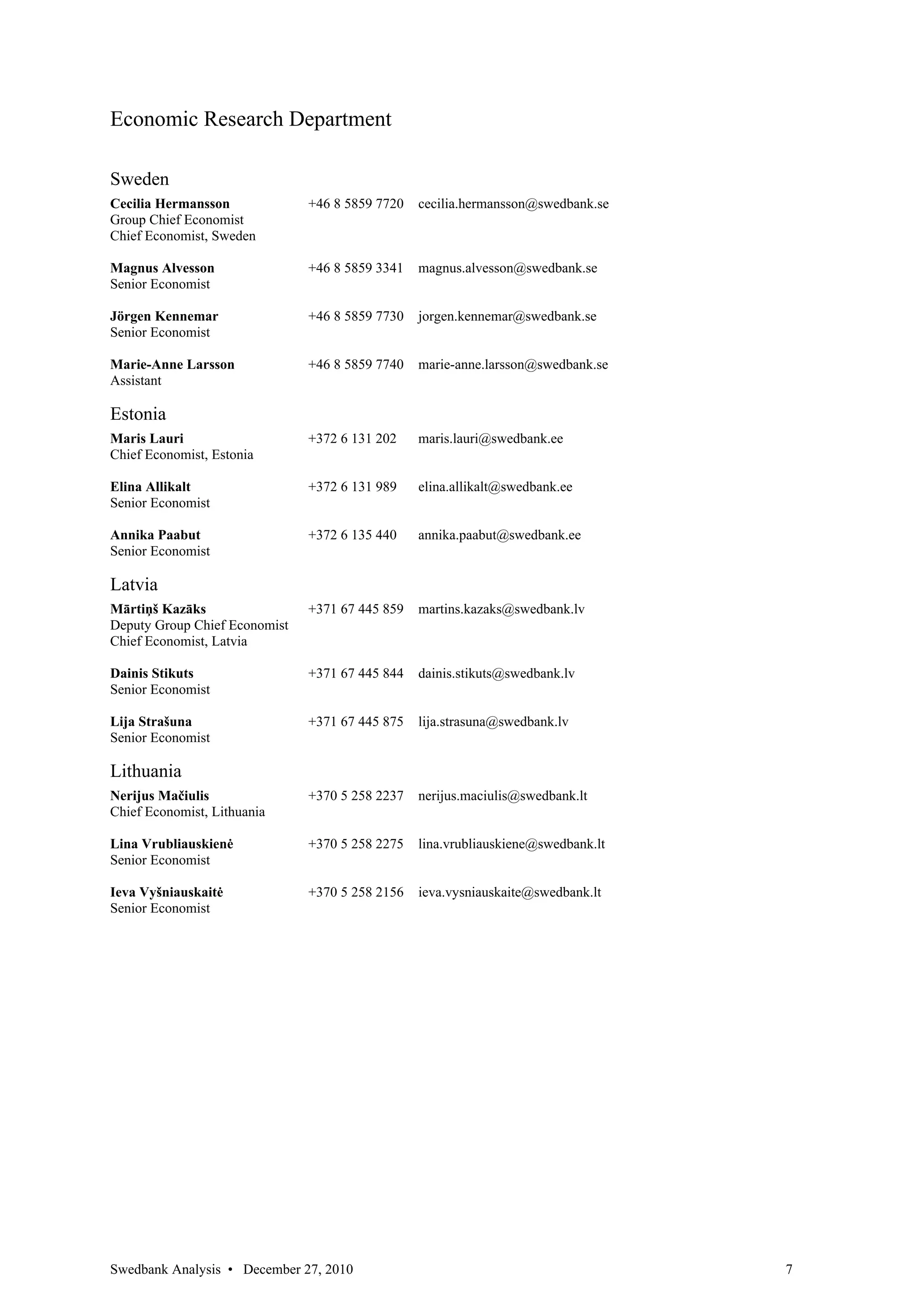 Economic Research Department

Sweden
Cecilia Hermansson             +46 8 5859 7720   cecilia.hermansson@swedbank.se
Group Chief Economist
Chief Economist, Sweden

Magnus Alvesson                +46 8 5859 3341   magnus.alvesson@swedbank.se
Senior Economist

Jörgen Kennemar                +46 8 5859 7730   jorgen.kennemar@swedbank.se
Senior Economist

Marie-Anne Larsson             +46 8 5859 7740   marie-anne.larsson@swedbank.se
Assistant

Estonia
Maris Lauri                    +372 6 131 202    maris.lauri@swedbank.ee
Chief Economist, Estonia

Elina Allikalt                 +372 6 131 989    elina.allikalt@swedbank.ee
Senior Economist

Annika Paabut                  +372 6 135 440    annika.paabut@swedbank.ee
Senior Economist

Latvia
Mārtiņš Kazāks                 +371 67 445 859   martins.kazaks@swedbank.lv
Deputy Group Chief Economist
Chief Economist, Latvia

Dainis Stikuts                 +371 67 445 844   dainis.stikuts@swedbank.lv
Senior Economist

Lija Strašuna                  +371 67 445 875   lija.strasuna@swedbank.lv
Senior Economist

Lithuania
Nerijus Mačiulis               +370 5 258 2237   nerijus.maciulis@swedbank.lt
Chief Economist, Lithuania

Lina Vrubliauskienė            +370 5 258 2275   lina.vrubliauskiene@swedbank.lt
Senior Economist

Ieva Vyšniauskaitė             +370 5 258 2156   ieva.vysniauskaite@swedbank.lt
Senior Economist




Swedbank Analysis • December 27, 2010                                              7
 