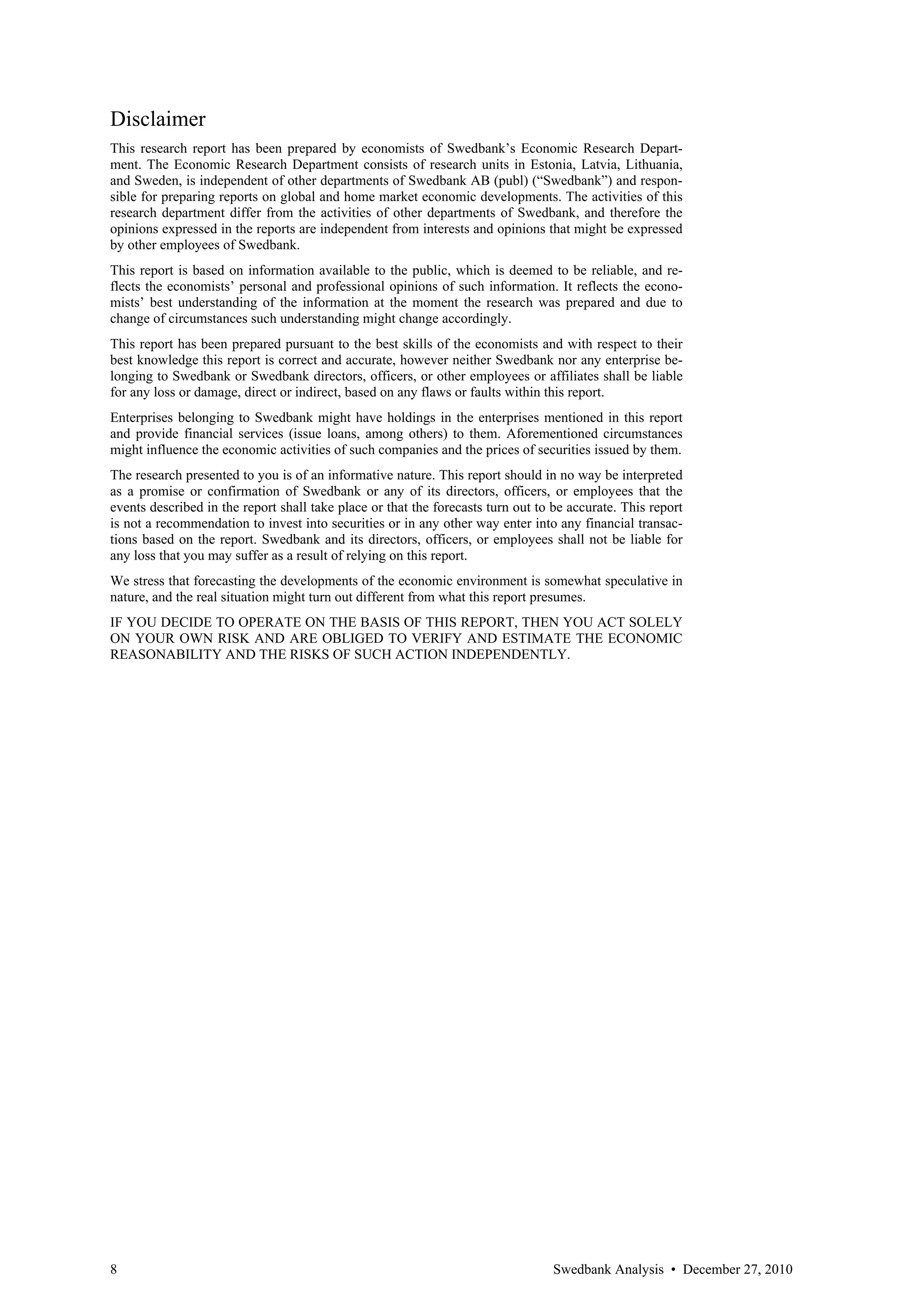 Disclaimer
This research report has been prepared by economists of Swedbank’s Economic Research Depart-
ment. The Economic Research Department consists of research units in Estonia, Latvia, Lithuania,
and Sweden, is independent of other departments of Swedbank AB (publ) (“Swedbank”) and respon-
sible for preparing reports on global and home market economic developments. The activities of this
research department differ from the activities of other departments of Swedbank, and therefore the
opinions expressed in the reports are independent from interests and opinions that might be expressed
by other employees of Swedbank.
This report is based on information available to the public, which is deemed to be reliable, and re-
flects the economists’ personal and professional opinions of such information. It reflects the econo-
mists’ best understanding of the information at the moment the research was prepared and due to
change of circumstances such understanding might change accordingly.
This report has been prepared pursuant to the best skills of the economists and with respect to their
best knowledge this report is correct and accurate, however neither Swedbank nor any enterprise be-
longing to Swedbank or Swedbank directors, officers, or other employees or affiliates shall be liable
for any loss or damage, direct or indirect, based on any flaws or faults within this report.
Enterprises belonging to Swedbank might have holdings in the enterprises mentioned in this report
and provide financial services (issue loans, among others) to them. Aforementioned circumstances
might influence the economic activities of such companies and the prices of securities issued by them.
The research presented to you is of an informative nature. This report should in no way be interpreted
as a promise or confirmation of Swedbank or any of its directors, officers, or employees that the
events described in the report shall take place or that the forecasts turn out to be accurate. This report
is not a recommendation to invest into securities or in any other way enter into any financial transac-
tions based on the report. Swedbank and its directors, officers, or employees shall not be liable for
any loss that you may suffer as a result of relying on this report.
We stress that forecasting the developments of the economic environment is somewhat speculative in
nature, and the real situation might turn out different from what this report presumes.
IF YOU DECIDE TO OPERATE ON THE BASIS OF THIS REPORT, THEN YOU ACT SOLELY
ON YOUR OWN RISK AND ARE OBLIGED TO VERIFY AND ESTIMATE THE ECONOMIC
REASONABILITY AND THE RISKS OF SUCH ACTION INDEPENDENTLY.




8                                                                                 Swedbank Analysis • December 27, 2010
 