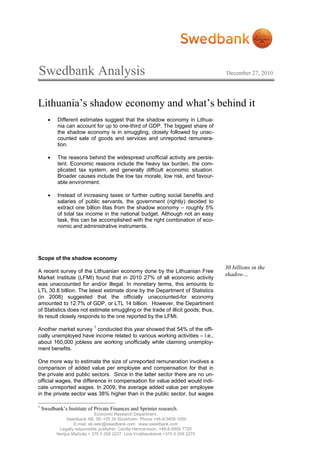 Swedbank Analysis                                                                   December 27, 2010




Lithuania’s shadow economy and what’s behind it
       •   Different estimates suggest that the shadow economy in Lithua-
           nia can account for up to one-third of GDP. The biggest share of
           the shadow economy is in smuggling, closely followed by unac-
           counted sale of goods and services and unreported remunera-
           tion.

       •   The reasons behind the widespread unofficial activity are persis-
           tent. Economic reasons include the heavy tax burden, the com-
           plicated tax system, and generally difficult economic situation.
           Broader causes include the low tax morale, low risk, and favour-
           able environment.

       •   Instead of increasing taxes or further cutting social benefits and
           salaries of public servants, the government (rightly) decided to
           extract one billion litas from the shadow economy – roughly 5%
           of total tax income in the national budget. Although not an easy
           task, this can be accomplished with the right combination of eco-
           nomic and administrative instruments.




Scope of the shadow economy
                                                                                    30 billions in the
A recent survey of the Lithuanian economy done by the Lithuanian Free
                                                                                    shadow…
Market Institute (LFMI) found that in 2010 27% of all economic activity
was unaccounted for and/or illegal. In monetary terms, this amounts to
LTL 30.8 billion. The latest estimate done by the Department of Statistics
(in 2008) suggested that the officially unaccounted-for economy
amounted to 12.7% of GDP, or LTL 14 billion. However, the Department
of Statistics does not estimate smuggling or the trade of illicit goods; thus,
its result closely responds to the one reported by the LFMI.

Another market survey 1 conducted this year showed that 54% of the offi-
cially unemployed have income related to various working activities – i.e.,
about 160,000 jobless are working unofficially while claiming unemploy-
ment benefits.

One more way to estimate the size of unreported remuneration involves a
comparison of added value per employee and compensation for that in
the private and public sectors. Since in the latter sector there are no un-
official wages, the difference in compensation for value added would indi-
cate unreported wages. In 2009, the average added value per employee
in the private sector was 38% higher than in the public sector, but wages

1
    Swedbank’s Institute of Private Finances and Sprinter research.
                               Economic Research Department.
                Swedbank AB. SE-105 34 Stockholm. Phone +46-8-5859 1000
                    E-mail: ek.sekr@swedbank.com www.swedbank.com
            Legally responsible publisher: Cecilia Hermansson, +46-8-5859 7720
           Nerijus Mačiulis + 370 5 258 2237. Lina Vrubliauskienė +370 5 258 2275
 