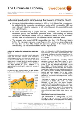 The Lithuanian Economy
Monthly newsletter from Swedbank’s Economic Research Department
by Nerijus Mačiulis                                                                                       No. 01 • 31 January 2011




Industrial production is booming, but so are producer prices
             Lithuanian industrial production went up by 6.6% in 2010. Most of the increase may
              be attributed to the recovering manufacturing sector, which increased by 8.2% last
              year. Although industrial production is still behind its peak, it is expected to reach
              new highs this year.
             In 2010, manufacturing of paper products, chemicals, and pharmaceuticals
              recovered quickly, and exceeded pre-crisis levels. Manufacturing of wearing
              apparel and non-metallic mineral products, rubber and plastic products, and motor
              vehicles grew at the fastest pace, but still lagged behind boom-year levels.
             The producer price index in 2010 increased by more than 10%. The main factors
              behind this increase were rising prices of commodities and strong external demand.
              So far, this has had little impact on consumer prices in the local market;
              unfortunately, it is only a matter of time until the impact is felt.


Industrial production approaches pre-crisis                                 After a 14.6% decline in 2009, industrial production
level                                                                       recovered last year and is approaching the pre-
                                                                            crisis level. Compared with 2009, industry grew by
Industrial production in emerging markets is already                        6.6% in 2010, and manufacturing enjoyed a solid
some 15% above the pre-crisis levels reached in                             8.2% growth.
2008. However in euro zone countries and the US it
is still around 5% below peak levels. Industrial                            Growth of manufacturing, excluding refined
production in Lithuania, as in the latter countries, is                     petroleum products, was even faster in 2010,
still below its peak level (in 2010 it was 9.8% below                       reaching 10%. The continued contraction of the
the level reached in 2008); however, it is                                  supply of gas and electricity was slower (-5.7%)
approaching this level rapidly and should surpass it                        than in 2009 (-6.9%), and probably reflects higher
this year.                                                                  energy efficiency in manufacturing and saving in
                                                                            households. Furthermore, the biggest contraction in
Industrial production and manufacturing, 1Q 2005 – 4Q 2010                  the supply of gas and electricity was recorded in the
(Left scale: index, 2005=100; Right scale: LTL million)                     second and third quarters (10% and 12.9%,
 130                                                               18,000   respectively) — the period when one of the largest
 125                                                               16,000   factories in the chemical industry stopped most of
 120                                                               14,000   its operations.
                                                                   12,000
 115                                                                        The growth of industry in the last quarter of 2010
                                                                   10,000
 110                                                                        accelerated to 16.5% after 7.8% and 4.6%
                                                                   8,000
 105
                                                                            increases in the third and fourth quarters,
                                                                   6,000
                                                                            respectively. Manufacturing accelerated even faster
 100                                                               4,000
                                                                            and in the last quarter was 21% higher than a year
  95                                                               2,000    ago. The fourth-quarter growth of manufacturing,
  90                                                               0        excluding refined petroleum products, was a bit
       2005   2006       2007      2008      2009     2010                  more modest and was 19.9% higher than a year
                  Ref ined petroleum products
                  Electricity , gas, steam and air conditioning supply      ago.
                  Mining and quarry ing
                  Manuf acturing, except petroleum products
                  Manuf acturing, index (ls)                                Manufacturing growth to continue
                  Industry except construction, index (ls)
 Source: Statistics Lithuania                                               The performance of manufacturing in 2010,
                                                                            although strong, was uneven. Production of paper
                                                                            and paper products, pharmaceuticals, and chemical

                        Economic Research Department. Swedbank AB. SE-105 34 Stockholm. Phone +46-8-5859 1000
                                          E-mail: ek.sekr@swedbank.com www.swedbank.com
                                   Legally responsible publisher: Cecilia Hermansson, +46-8-5859 7720
                Nerijus Mačiulis + 370 5 258 2237. Lina Vrubliauskienė +370 5 258 2275. Ieva Vyšniauskaitė +370 5 258 2156.
 