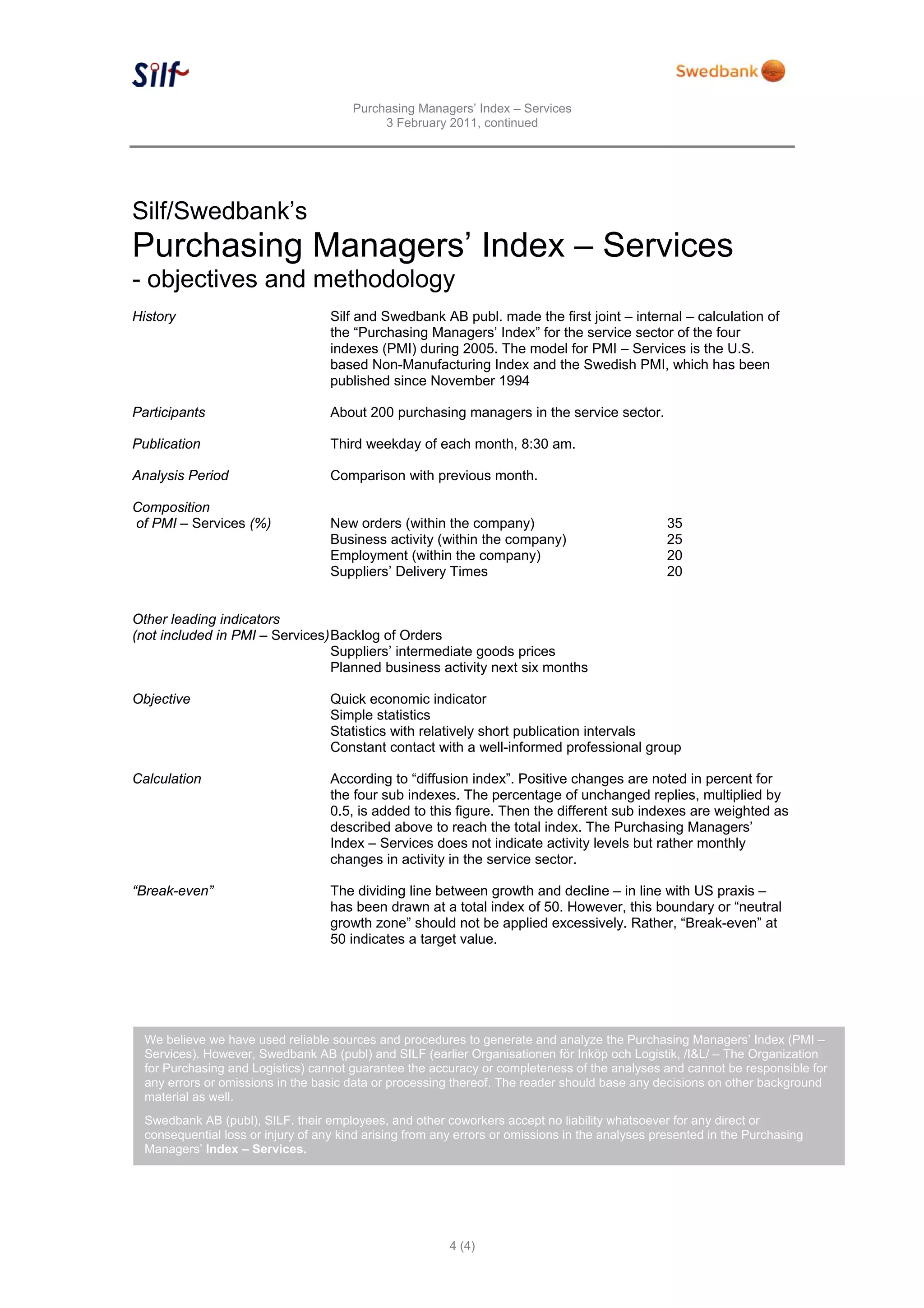Purchasing Managers’ Index – Services
                                             3 February 2011, continued




Silf/Swedbank’s
Purchasing Managers’ Index – Services
- objectives and methodology
History                             Silf and Swedbank AB publ. made the first joint – internal – calculation of
                                    the “Purchasing Managers’ Index” for the service sector of the four
                                    indexes (PMI) during 2005. The model for PMI – Services is the U.S.
                                    based Non-Manufacturing Index and the Swedish PMI, which has been
                                    published since November 1994

Participants                        About 200 purchasing managers in the service sector.

Publication                         Third weekday of each month, 8:30 am.

Analysis Period                     Comparison with previous month.

Composition
of PMI – Services (%)               New orders (within the company)                              35
                                    Business activity (within the company)                       25
                                    Employment (within the company)                              20
                                    Suppliers’ Delivery Times                                    20


Other leading indicators
(not included in PMI – Services) Backlog of Orders
                                 Suppliers’ intermediate goods prices
                                 Planned business activity next six months

Objective                           Quick economic indicator
                                    Simple statistics
                                    Statistics with relatively short publication intervals
                                    Constant contact with a well-informed professional group

Calculation                         According to “diffusion index”. Positive changes are noted in percent for
                                    the four sub indexes. The percentage of unchanged replies, multiplied by
                                    0.5, is added to this figure. Then the different sub indexes are weighted as
                                    described above to reach the total index. The Purchasing Managers’
                                    Index – Services does not indicate activity levels but rather monthly
                                    changes in activity in the service sector.

“Break-even”                        The dividing line between growth and decline – in line with US praxis –
                                    has been drawn at a total index of 50. However, this boundary or “neutral
                                    growth zone” should not be applied excessively. Rather, “Break-even” at
                                    50 indicates a target value.




  We believe we have used reliable sources and procedures to generate and analyze the Purchasing Managers’ Index (PMI –
  Services). However, Swedbank AB (publ) and SILF (earlier Organisationen för Inköp och Logistik, /I&L/ – The Organization
  for Purchasing and Logistics) cannot guarantee the accuracy or completeness of the analyses and cannot be responsible for
  any errors or omissions in the basic data or processing thereof. The reader should base any decisions on other background
  material as well.
  Swedbank AB (publ), SILF. their employees, and other coworkers accept no liability whatsoever for any direct or
  consequential loss or injury of any kind arising from any errors or omissions in the analyses presented in the Purchasing
  Managers’ Index – Services.




                                                          4 (4)
 