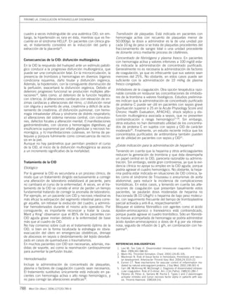 cuadro a veces indistinguible de una auténtica CID; sin em-
bargo, la hipertensión es rara en ésta, mientras que es fre-
cuente en el síndrome HELLP. En pacientes con clínica gra-
ve, el tratamiento consistirá en la inducción del parto y
extracción de la placenta25
.
Consecuencias de la CID: disfunción multiorgánica
En la CID la respuesta del huésped ante un estímulo patoló-
gico conduce a la progresiva disfunción multiorgánica, que
puede ser una complicación fatal. En la microcirculación, la
presencia de trombosis y hemorragias en diversos órganos
condiciona isquemia, daño tisular y disfunción orgánica.
Además, la hipotensión, con la consiguiente disminución de
la perfusión, exacerbará la disfunción orgánica. Debido al
deterioro progresivo funcional se producirán múltiples alte-
raciones16
, tales como: a) deterioro de la función hepática
con ictericia; b) alteraciones cardíacas con elevación de en-
zimas cardíacas y alteraciones del ritmo; c) disfunción renal
con oliguria y aumento de urea, creatinina y déficit de acla-
ramiento de creatinina; d) disfunción pulmonar, con hemo-
rragia intraalveolar difusa y síndrome de distrés respiratorio;
e) alteraciones del sistema nervioso central, con convulsio-
nes, defectos focales y alteración mental; f) manifestaciones
gastrointestinales, con úlceras y hemorragias digestivas; g)
insuficiencia suprarrenal por infarto glandular y necrosis he-
morrágica, y h) manifestaciones cutáneas, en forma de pe-
tequias y púrpura fulminante como consecuencia de necro-
sis en la piel.
Aunque no hay parámetros que permitan predecir el curso
de la CID, el inicio de la disfunción multiorgánica se asocia
a un incremento significativo de la mortalidad.
Tratamiento de la CID
Etiológico
Por lo general la CID es secundaria a un proceso clínico, de
modo que un tratamiento dirigido exclusivamente a corregir
una alteración de laboratorio estabilizará al paciente, pero
no cambiará el curso de la enfermedad. A veces, en el tra-
tamiento de la CID se comete el error de perder un tiempo
fundamental tratando de corregir la anomalía de laboratorio.
Por ejemplo, en un paciente con CID y necrosis intestinal es
más eficaz la extirpación del segmento intestinal para corre-
gir aquélla, sin retrasar la evolución del cuadro, y adminis-
trar hemoderivados durante el mismo acto operatorio. Por
consiguiente, es importante reconocer y tratar la causa.
Mant y King7
observaron que el 85% de los pacientes con
CID aguda grave morían debido a la enfermedad de base
más que al cuadro de CID.
No hay consenso sobre cuál es el tratamiento óptimo de la
CID, si bien en la forma localizada la estrategia es obvia:
evacuación del útero en emergencias obstétricas, drenaje
de abscesos en sepsis o desbridamiento del tejido desvitali-
zado en casos de quemaduras o traumatismos.
En muchos pacientes con CID son necesarias, además, me-
didas de soporte, así como la reanimación cardiopulmonar
para aumentar la perfusión tisular.
Hemoderivados
Incluye la administración de concentrado de plaquetas,
plasma o factores de coagulación cuando sean necesarios.
El tratamiento sustitutivo únicamente está indicado en pa-
cientes con hemorragia activa o alto riesgo hemorrágico, y
no para corregir las alteraciones analíticas26
.
Transfusión de plaquetas. Está indicada en pacientes con
hemorragia activa con recuento de plaquetas menor de
50.000/µl; la dosis a administrar es la de una unidad por
cada 10 kg de peso si se trata de plaquetas procedentes del
fraccionamiento de sangre total o una unidad procedente
de donante único mediante proceso de citaféresis.
Concentrado de fibrinógeno y plasma fresco. En pacientes
con hemorragia activa y valores inferiores a 100 mg/dl esta-
ría indicada la administración de concentrado purificado.
Generalmente no es necesaria la administración de factores
de coagulación, ya que es infrecuente que sus valores sean
menores del 25%. No obstante, en estos casos puede ser
suficiente con la administración de 10 ml/kg de plasma
fresco congelado.
Inhibidores de la coagulación. Otra opción terapéutica razo-
nable consiste en restaurar las concentraciones de inhibido-
res de la trombina a valores fisiológicos. Estudios prelimina-
res indican que la administración de concentrado purificado
de proteína C puede ser útil en pacientes con sepsis grave
(puntuación superior a 25 en la Acute Physiology Score and
Chronic Health Evaluation, APACHE), shock séptico y dis-
función multiorgánica asociada a sepsis, que no presenten
contraindicación o riesgo hemorrágico27-29
. Sin embargo,
otros estudios no han demostrado utilidad de los concentra-
dos de proteína C en sujetos con sepsis y CID de carácter
moderado30
. Finalmente, un estudio reciente indica que los
concentrados purificados de antitrombina también pueden
ser de utilidad en pacientes con sepsis y CID31
.
¿Existe indicación para la administración de heparina?
Teniendo en cuenta que la heparina y otros anticoagulantes
reducen la generación de trombina y que ésta desempeña
un papel central en la CID, parecería razonable su adminis-
tración. Sin embargo, existe gran controversia, ya que la evi-
dencia clínica no apoya su empleo en la CID aguda, porque
podría agravar el cuadro hemorrágico. No obstante, la hepa-
rina podría estar indicada en situaciones de CID crónica, ta-
les como el síndrome de Trousseau o aneurismas de aorta
abdominal, para reducir la incidencia de complicaciones
trombóticas. En estos casos, y teniendo en cuenta las alte-
raciones de coagulación que presentan basalmente estos
pacientes, se pautarán dosis moderadas de heparina no
fraccionada (8-10 U/kg/h) o heparina de bajo peso molecu-
lar, con seguimiento frecuente del tiempo de tromboplastina
parcial activada y anti-X-a, respectivamente32
.
Bloquear el sistema fibrinolítico con agentes como el ácido
épsilon-aminocaproico o tranexámico está contraindicado,
porque puede agravar el cuadro trombótico. Sólo en fibrinóli-
sis masiva acompañada de hemorragia se podría administrar
ácido épsilon-aminocaproico a dosis de 4 g por vía intrave-
nosa, seguido de infusión de 1 g/h, en combinación con he-
parina32
.
REFERENCIAS BIBLIOGRÁFICAS
1. Levi M, Ten Cate H. Disseminated intravascular coagulation. N Engl J
Med. 1999;341:586-92.
2. Mann KG. Thrombin formation. Chest. 2003;124:4S-10S.
3. Mackman N. Role of tissue factor in hemostasis, thrombosis and vascu-
lar development. Arterioscler Thromb Vasc Biol. 2004;24:1015-22.
4. Esmon CT. New mechanisms for vascular control of inflammation me-
diated by natural anticoagulant proteins. J Exp Med. 2002;196:561-4.
5. Carr JM, McKinney M, McDonagh J. Diagnosis of disseminated intravas-
cular coagulation. Role of D-dimer. Am J Clin Pathol. 1989;91:280-7.
6. Páramo JA, Pérez JL, Serrano M, Rocha E. Types 1 and 2 plasminogen
activator inhibitor and tumor necrosis factor alpha in patients with sep-
sis. Thromb Haemost. 1990;64:3-6.
PÁRAMO JA. COAGULACIÓN INTRAVASCULAR DISEMINADA
788 Med Clin (Barc). 2006;127(20):785-9
08 785-789 DIAGT 32532 21/11/06 10:00 Página 788
Documento descargado de http://www.elsevier.es el 03/07/2016. Copia para uso personal, se prohíbe la transmisión de este documento por cualquier medio o formato.
 