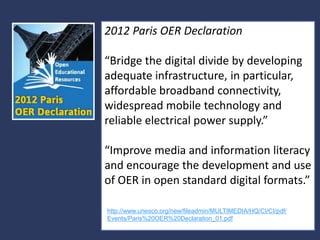 2012 Paris OER Declaration
“Bridge the digital divide by developing
adequate infrastructure, in particular,
affordable broadband connectivity,
widespread mobile technology and
reliable electrical power supply.”
“Improve media and information literacy
and encourage the development and use
of OER in open standard digital formats.”
http://www.unesco.org/new/fileadmin/MULTIMEDIA/HQ/CI/CI/pdf/
Events/Paris%20OER%20Declaration_01.pdf
14

 