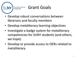 Grant Goals
• Develop robust conversations between
librarians and faculty members
• Develop metaliteracy learning objectives
• Investigate a badge system for metaliteracy
competencies for SUNY students (and others,
we hope)
• Develop or provide access to OERs related to
metaliteracy
17

 