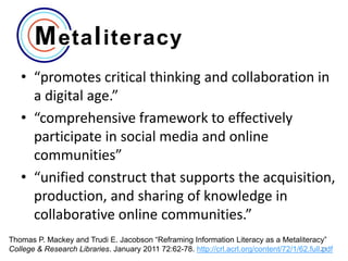 • “promotes critical thinking and collaboration in
a digital age.”
• “comprehensive framework to effectively
participate in social media and online
communities”
• “unified construct that supports the acquisition,
production, and sharing of knowledge in
collaborative online communities.”
Thomas P. Mackey and Trudi E. Jacobson “Reframing Information Literacy as a Metaliteracy”
21
College & Research Libraries. January 2011 72:62-78. http://crl.acrl.org/content/72/1/62.full.pdf

 