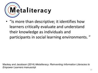 • “is more than descriptive; it identifies how
learners critically evaluate and understand
their knowledge as individuals and
participants in social learning environments. ”

Mackey and Jacobson (2014) Metaliteracy: Reinventing Information Literacies to
Empower Learners manuscript
22

 