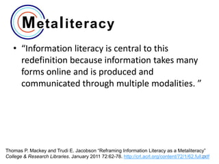 • “Information literacy is central to this
redefinition because information takes many
forms online and is produced and
communicated through multiple modalities. ”

Thomas P. Mackey and Trudi E. Jacobson “Reframing Information Literacy as a Metaliteracy”
23
College & Research Libraries. January 2011 72:62-78. http://crl.acrl.org/content/72/1/62.full.pdf

 