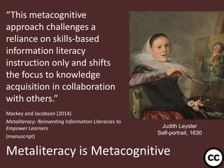 “This metacognitive
approach challenges a
reliance on skills-based
information literacy
instruction only and shifts
the focus to knowledge
acquisition in collaboration
with others.”
Mackey and Jacobson (2014)
Metaliteracy: Reinventing Information Literacies to
Empower Learners
(manuscript)

Judith Leyster
Self-portrait, 1630

Metaliteracy is Metacognitive
29

 