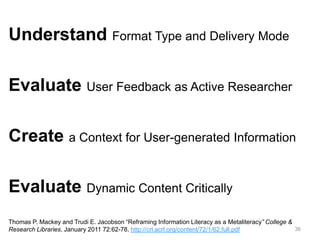 Understand Format Type and Delivery Mode
Evaluate User Feedback as Active Researcher
Create a Context for User-generated Information
Evaluate Dynamic Content Critically
Thomas P. Mackey and Trudi E. Jacobson “Reframing Information Literacy as a Metaliteracy” College &
36
Research Libraries. January 2011 72:62-78. http://crl.acrl.org/content/72/1/62.full.pdf

 