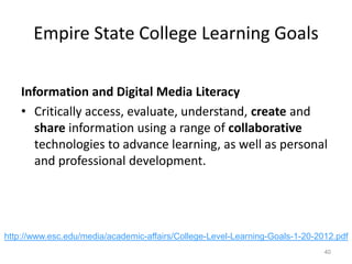 Empire State College Learning Goals
Information and Digital Media Literacy
• Critically access, evaluate, understand, create and
share information using a range of collaborative
technologies to advance learning, as well as personal
and professional development.

http://www.esc.edu/media/academic-affairs/College-Level-Learning-Goals-1-20-2012.pdf
40

 
