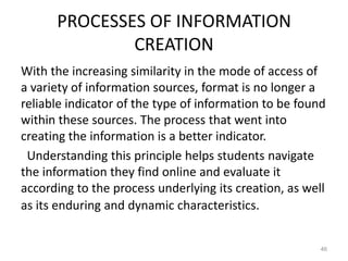 PROCESSES OF INFORMATION
CREATION
With the increasing similarity in the mode of access of
a variety of information sources, format is no longer a
reliable indicator of the type of information to be found
within these sources. The process that went into
creating the information is a better indicator.
Understanding this principle helps students navigate
the information they find online and evaluate it
according to the process underlying its creation, as well
as its enduring and dynamic characteristics.

46

 