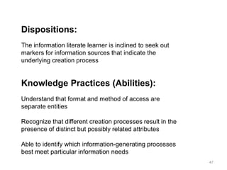 Dispositions:
The information literate learner is inclined to seek out
markers for information sources that indicate the
underlying creation process

Knowledge Practices (Abilities):
Understand that format and method of access are
separate entities
Recognize that different creation processes result in the
presence of distinct but possibly related attributes
Able to identify which information-generating processes
best meet particular information needs
47

 