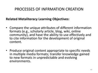 PROCESSES OF INFRMATION CREATION
Related Metaliteracy Learning Objectives:
• Compare the unique attributes of different information
formats (e.g., scholarly article, blog, wiki, online
community), and have the ability to use effectively and
to cite information for the development of original
content.
• Produce original content appropriate to specific needs
in multiple media formats; transfer knowledge gained
to new formats in unpredictable and evolving
environments.
48

 