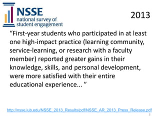 2013
“First-year students who participated in at least
one high-impact practice (learning community,
service-learning, or research with a faculty
member) reported greater gains in their
knowledge, skills, and personal development,
were more satisfied with their entire
educational experience... ”

http://nsse.iub.edu/NSSE_2013_Results/pdf/NSSE_AR_2013_Press_Release.pdf
5

 