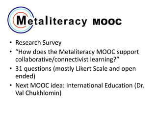 MOOC
• Research Survey
• “How does the Metaliteracy MOOC support
collaborative/connectivist learning?”
• 31 questions (mostly Likert Scale and open
ended)
• Next MOOC idea: International Education (Dr.
Val Chukhlomin)

 