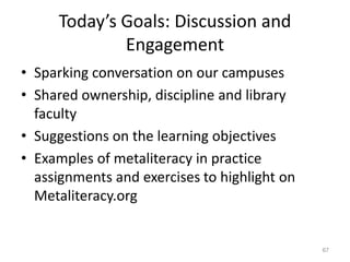 Today’s Goals: Discussion and
Engagement
• Sparking conversation on our campuses
• Shared ownership, discipline and library
faculty
• Suggestions on the learning objectives
• Examples of metaliteracy in practice
assignments and exercises to highlight on
Metaliteracy.org

67

 