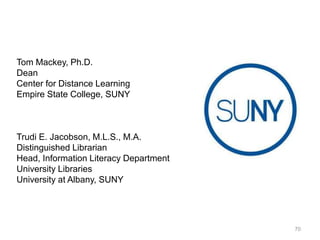 Tom Mackey, Ph.D.
Dean
Center for Distance Learning
Empire State College, SUNY

Trudi E. Jacobson, M.L.S., M.A.
Distinguished Librarian
Head, Information Literacy Department
University Libraries
University at Albany, SUNY

70

 