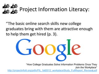 Project Information Literacy:
“The basic online search skills new college
graduates bring with them are attractive enough
to help them get hired (p. 3).

“How College Graduates Solve Information Problems Once They
Join the Workplace”
8
http://projectinfolit.org/pdfs/PIL_fall2012_workplaceStudy_FullReport_Revised.pdf

 