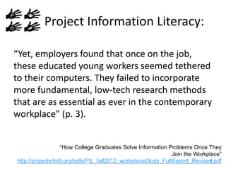 Project Information Literacy:
“Yet, employers found that once on the job,
these educated young workers seemed tethered
to their computers. They failed to incorporate
more fundamental, low-tech research methods
that are as essential as ever in the contemporary
workplace” (p. 3).
“How College Graduates Solve Information Problems Once They
Join the Workplace”
9
http://projectinfolit.org/pdfs/PIL_fall2012_workplaceStudy_FullReport_Revised.pdf

 
