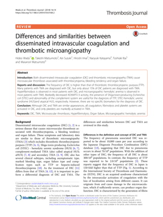 REVIEW Open Access
Differences and similarities between
disseminated intravascular coagulation and
thrombotic microangiopathy
Hideo Wada1*
, Takeshi Matsumoto2
, Kei Suzuki3
, Hiroshi Imai3
, Naoyuki Katayama4
, Toshiaki Iba5
and Masanori Matsumoto6
Abstract
Introduction: Both disseminated intravascular coagulation (DIC) and thrombotic microangiopathy (TMA) cause
microvascular thrombosis associated with thrombocytopenia, bleeding tendency and organ failure.
Reports and discussion: The frequency of DIC is higher than that of thrombotic thrombocytopenic purpura (TTP).
Many patients with TMA are diagnosed with DIC, but only about 15% of DIC patients are diagnosed with TMA.
Hyperfibrinolysis is observed in most patients with DIC, and microangiopathic hemolytic anemia is observed in
most patients with TMA. Markedly decreased ADAMTS13 activity, the presence of Shiga-toxin-producing Escherichia
coli (STEC) and abnormality of the complement system are useful for the diagnosis of TTP, STEC-hemolytic uremic
syndrome (HUS)and atypical HUS, respectively. However, there are no specific biomarkers for the diagnosis of DIC.
Conclusion: Although DIC and TMA are similar appearances, all coagulation, fibrinolysis and platelet systems are
activated in DIC, and only platelets are markedly activated in TMA.
Keywords: DIC, TMA, Microvascular thrombosis, Hyperfibrinolysis, Organ failure, Microangiopathic hemolytic anemia
Background
Disseminated intravascular coagulation (DIC) [1, 2] is a
serious disease that causes microvascular thrombosis as-
sociated with thrombocytopenia, a bleeding tendency
and organ failure. These symptoms and laboratory data
are similar to those of thrombotic microangiopathy
(TMA) [3] which includes thrombotic thrombocytopenic
purpura (TTP) [4, 5], Shiga-toxin-producing Escherichia
coli (STEC) - hemolytic uremic syndrome (HUS) [6, 7],
complement-mediated TMA (also called atypical HUS;
aHUS) [7, 8] and secondary TMA [3, 9]. DIC also has
several clinical subtypes, including asymptomatic type,
marked bleeding type, organ failure type and comp-
lication types such as TTP or heparin-induced
thrombocytopenia [10]. As the treatment of DIC [11]
differs from that of TMA [4, 12], it is important to per-
form a differential diagnosis of DIC and TMA. The
differences and similarities between DIC and TMA are
reviewed in this study.
Differences in the definition and concept of DIC and TMA
The frequency of pneumonia associated DIC was re-
ported to be about 10,000 cases per year according to
the Japanese Diagnosis Procedure Combination (DPC)
database [13], suggesting that DIC due to pneumonia
occurs in about 70/106
populations. With the addition of
other types of DIC, the frequency of all DIC is about
300/106
populations. In contrast, the frequency of TTP
was reported to be 2.0/106
populations [3]. These
reports suggest that the frequency of DIC in Japan is
150-fold higher than that of TTP (Fig. 1). According to
the International Society of Thrombosis and Haemosta-
sis (ISTH), DIC is an acquired syndrome characterized
by the intravascular activation of coagulation with the
loss of localization arising from different causes. It can
originate from and cause damage to the microvascula-
ture, which if sufficiently severe, can produce organ dys-
function. DIC is characterized by the generation of fibrin
* Correspondence: wadahide@clin.medic.mie-u.ac.jp
1
Department of Molecular and Laboratory Medicine, Mie University Graduate
School of Medicine, Tsu, Mie 514-8507, Japan
Full list of author information is available at the end of the article
© The Author(s). 2018 Open Access This article is distributed under the terms of the Creative Commons Attribution 4.0
International License (http://creativecommons.org/licenses/by/4.0/), which permits unrestricted use, distribution, and
reproduction in any medium, provided you give appropriate credit to the original author(s) and the source, provide a link to
the Creative Commons license, and indicate if changes were made. The Creative Commons Public Domain Dedication waiver
(http://creativecommons.org/publicdomain/zero/1.0/) applies to the data made available in this article, unless otherwise stated.
Wada et al. Thrombosis Journal (2018) 16:14
https://doi.org/10.1186/s12959-018-0168-2
 