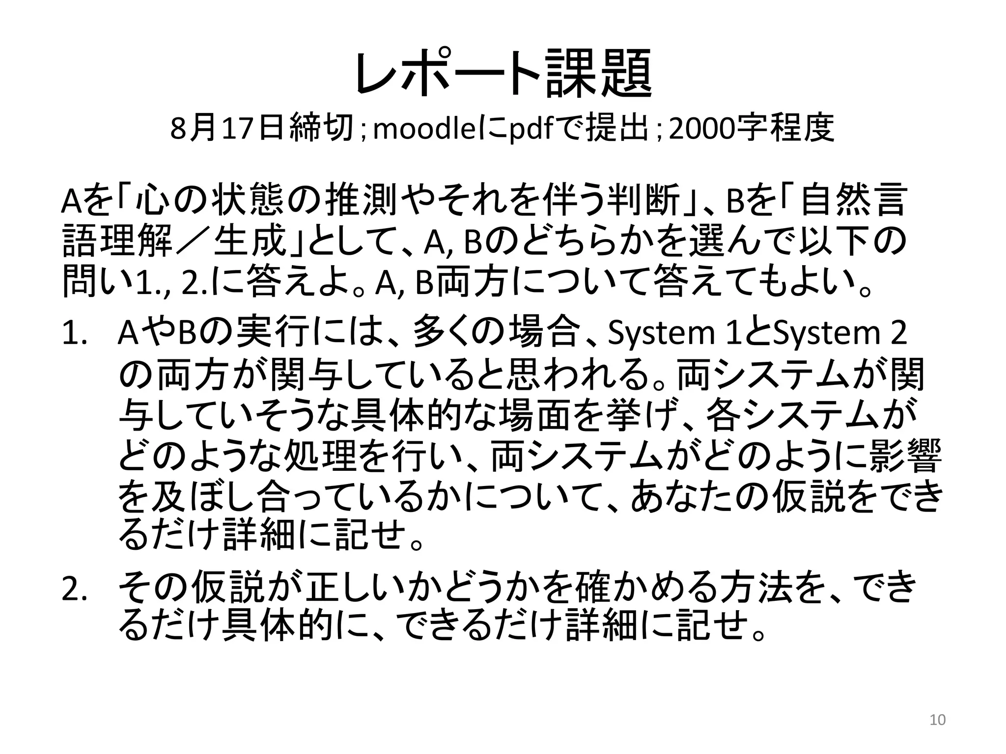 レポート課題
8月17日締切；moodleにpdfで提出；2000字程度
Aを「心の状態の推測やそれを伴う判断」、Bを「自然言
語理解／生成」として、A, Bのどちらかを選んで以下の
問い1., 2.に答えよ。A, B両方について答えてもよい。
1. AやBの実行には、多くの場合、System 1とSystem 2
の両方が関与していると思われる。両システムが関
与していそうな具体的な場面を挙げ、各システムが
どのような処理を行い、両システムがどのように影響
を及ぼし合っているかについて、あなたの仮説をでき
るだけ詳細に記せ。
2. その仮説が正しいかどうかを確かめる方法を、でき
るだけ具体的に、できるだけ詳細に記せ。
10
 