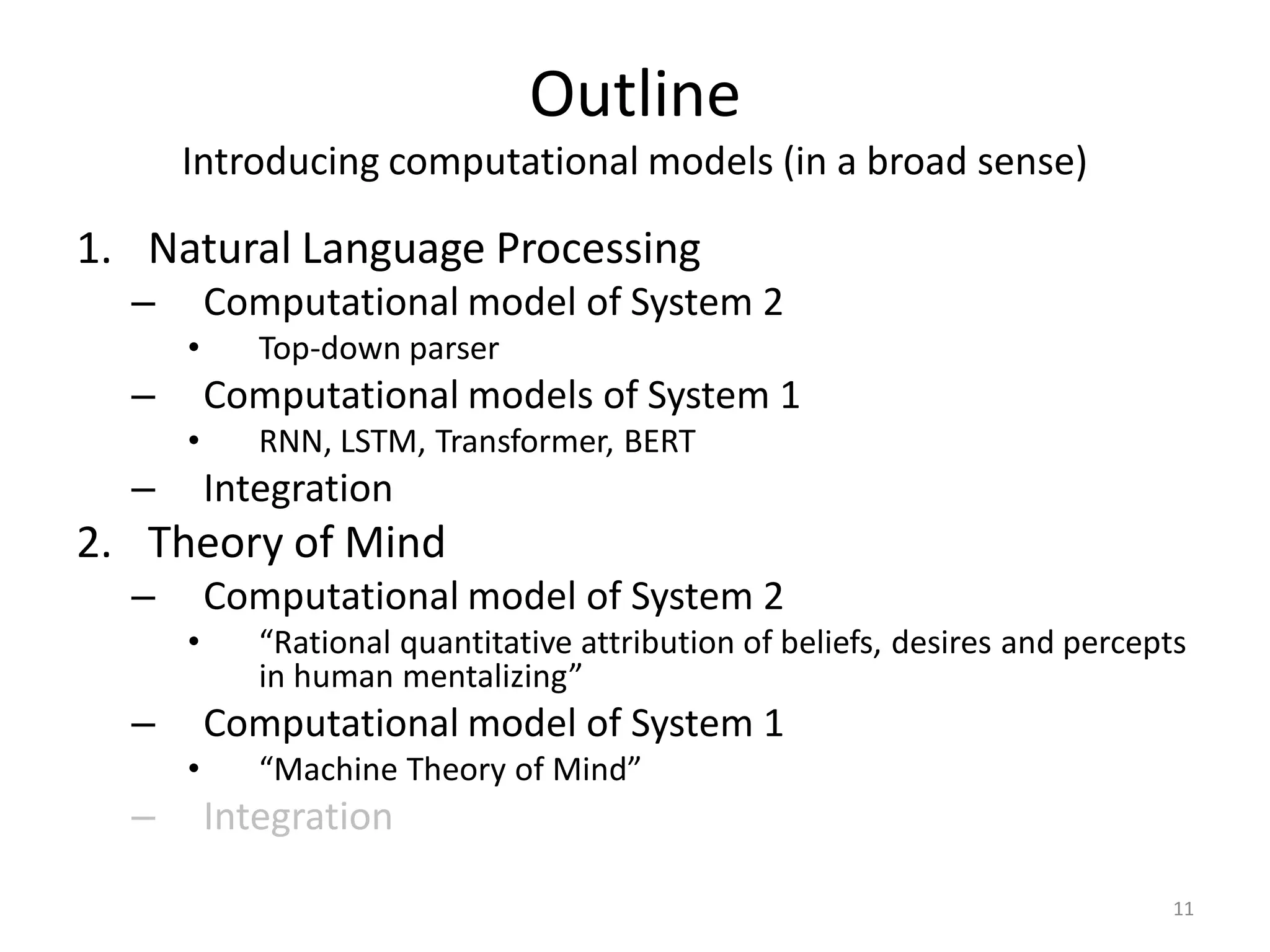 Outline
Introducing computational models (in a broad sense)
1. Natural Language Processing
– Computational model of System 2
• Top-down parser
– Computational models of System 1
• RNN, LSTM, Transformer, BERT
– Integration
2. Theory of Mind
– Computational model of System 2
• “Rational quantitative attribution of beliefs, desires and percepts
in human mentalizing”
– Computational model of System 1
• “Machine Theory of Mind”
– Integration
11
 