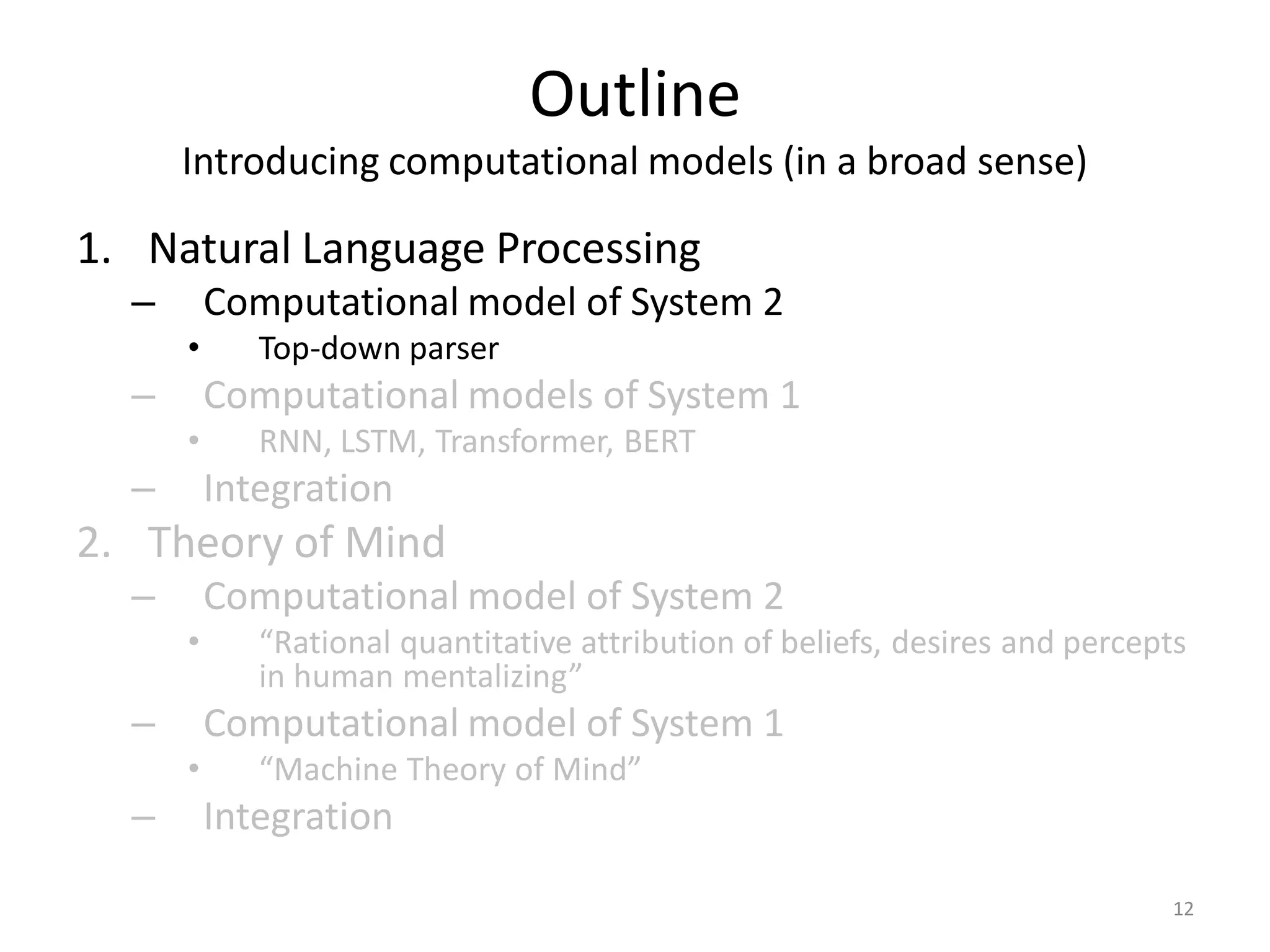 Outline
Introducing computational models (in a broad sense)
1. Natural Language Processing
– Computational model of System 2
• Top-down parser
– Computational models of System 1
• RNN, LSTM, Transformer, BERT
– Integration
2. Theory of Mind
– Computational model of System 2
• “Rational quantitative attribution of beliefs, desires and percepts
in human mentalizing”
– Computational model of System 1
• “Machine Theory of Mind”
– Integration
12
 