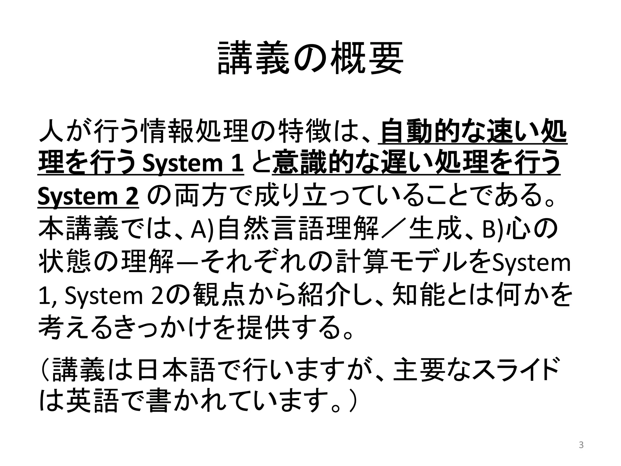 講義の概要
人が行う情報処理の特徴は、自動的な速い処
理を行う System 1 と意識的な遅い処理を行う
System 2 の両方で成り立っていることである。
本講義では、A)自然言語理解／生成、B)心の
状態の理解―それぞれの計算モデルをSystem
1, System 2の観点から紹介し、知能とは何かを
考えるきっかけを提供する。
（講義は日本語で行いますが、主要なスライド
は英語で書かれています。）
3
 