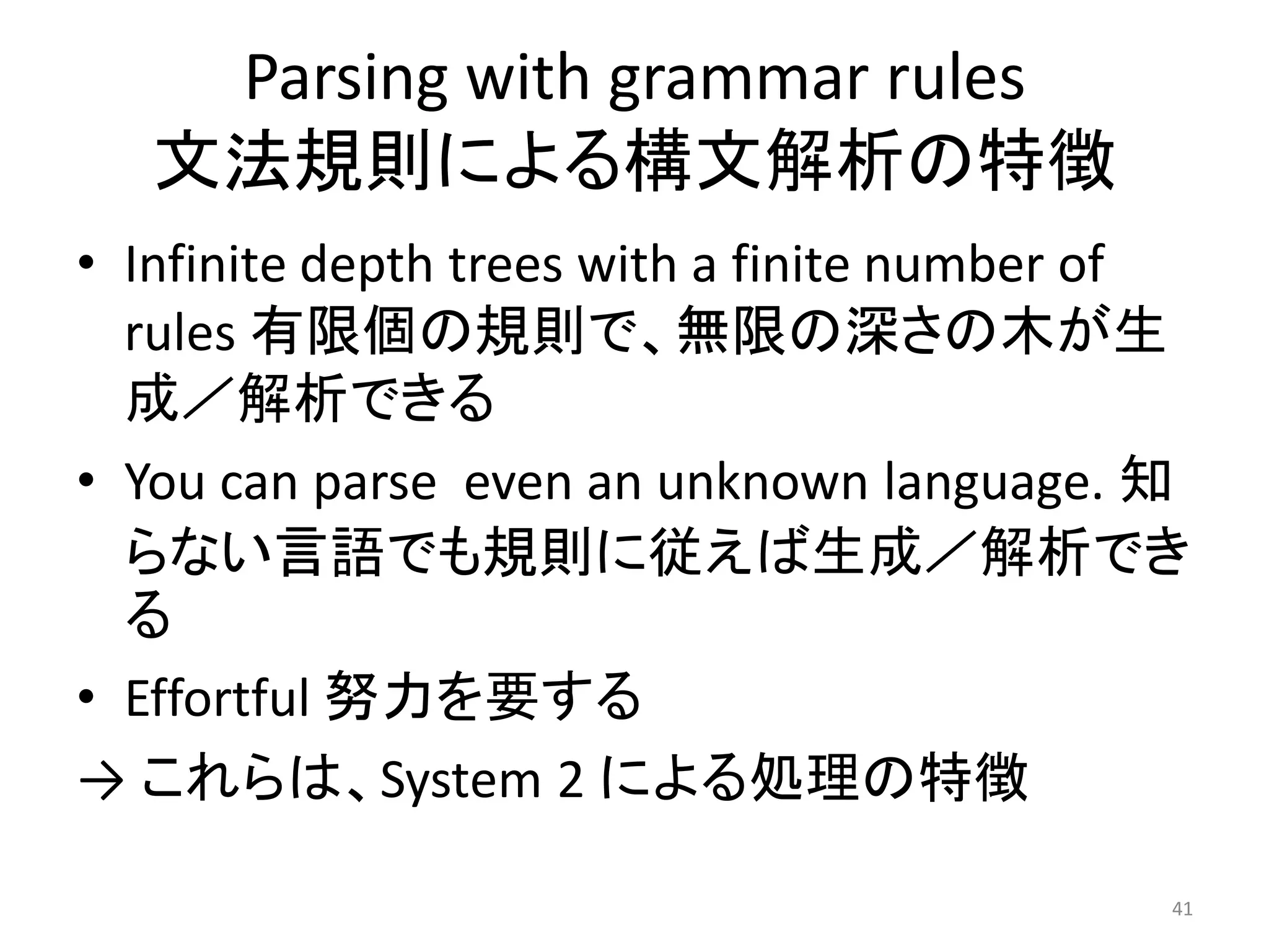 Parsing with grammar rules
文法規則による構文解析の特徴
• Infinite depth trees with a finite number of
rules 有限個の規則で、無限の深さの木が生
成／解析できる
• You can parse even an unknown language. 知
らない言語でも規則に従えば生成／解析でき
る
• Effortful 努力を要する
→ これらは、System 2 による処理の特徴
41
 