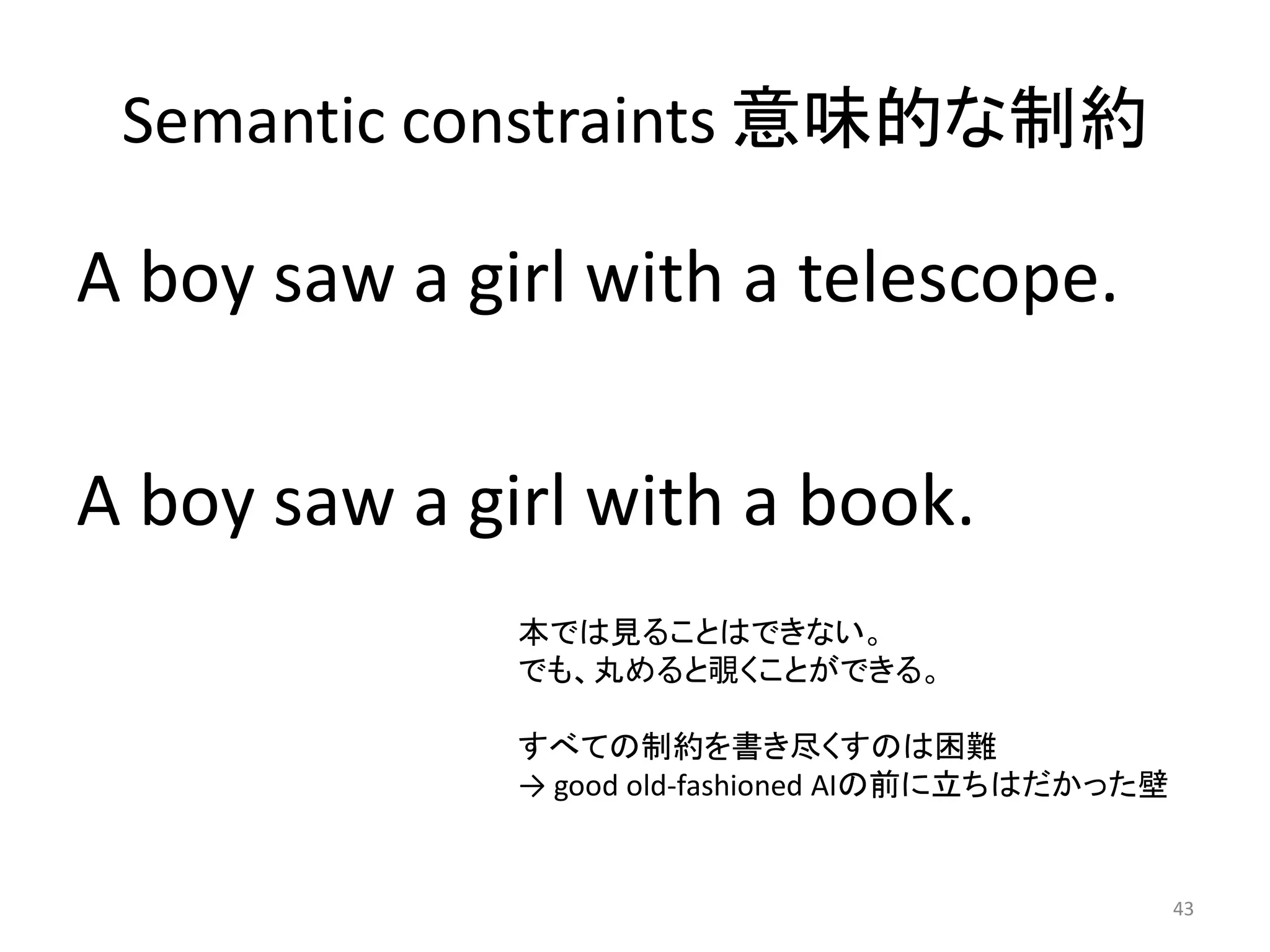 Semantic constraints 意味的な制約
A boy saw a girl with a telescope.
A boy saw a girl with a book.
43
本では見ることはできない。
でも、丸めると覗くことができる。
すべての制約を書き尽くすのは困難
→ good old-fashioned AIの前に立ちはだかった壁
 