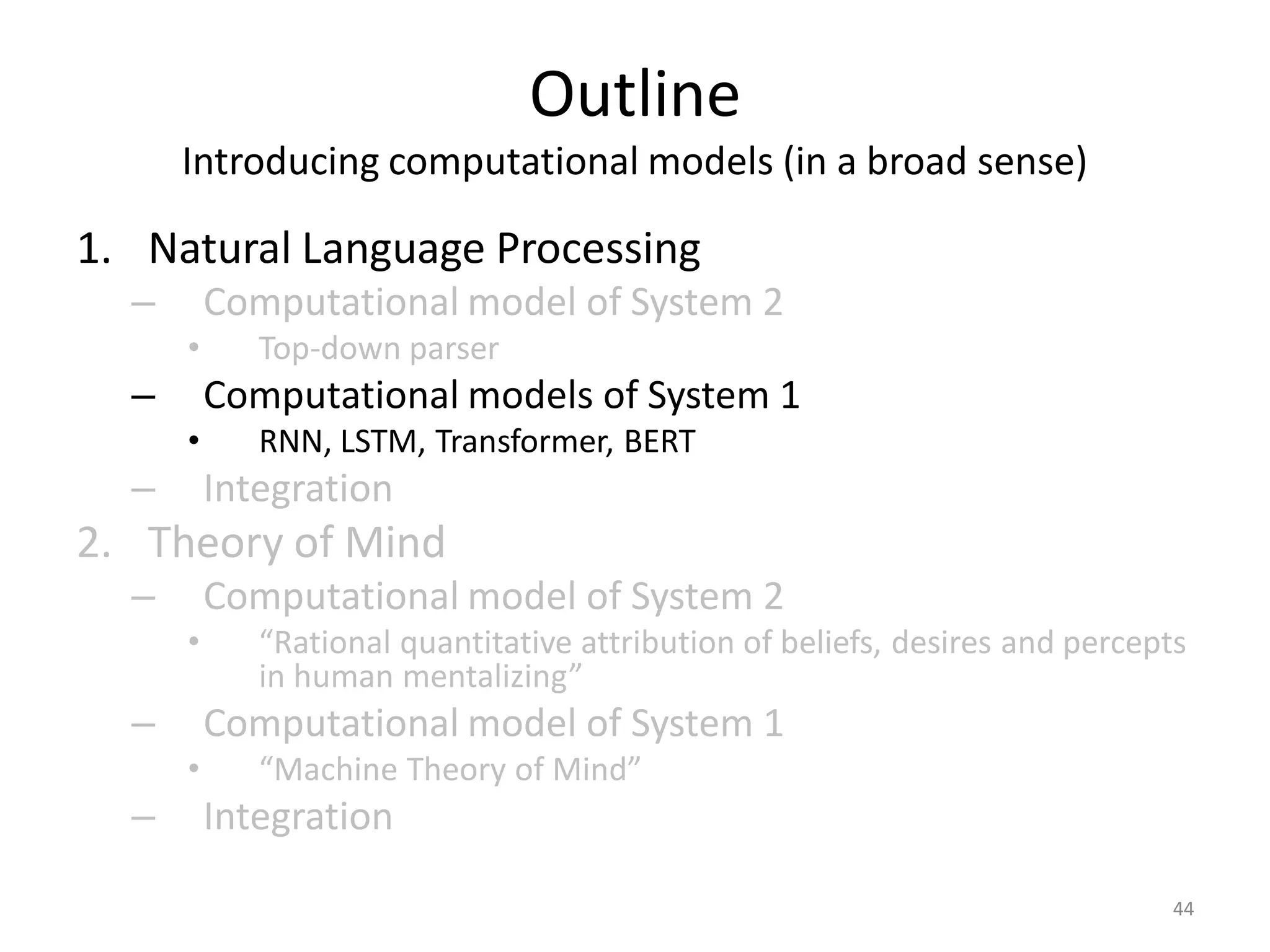 Outline
Introducing computational models (in a broad sense)
1. Natural Language Processing
– Computational model of System 2
• Top-down parser
– Computational models of System 1
• RNN, LSTM, Transformer, BERT
– Integration
2. Theory of Mind
– Computational model of System 2
• “Rational quantitative attribution of beliefs, desires and percepts
in human mentalizing”
– Computational model of System 1
• “Machine Theory of Mind”
– Integration
44
 