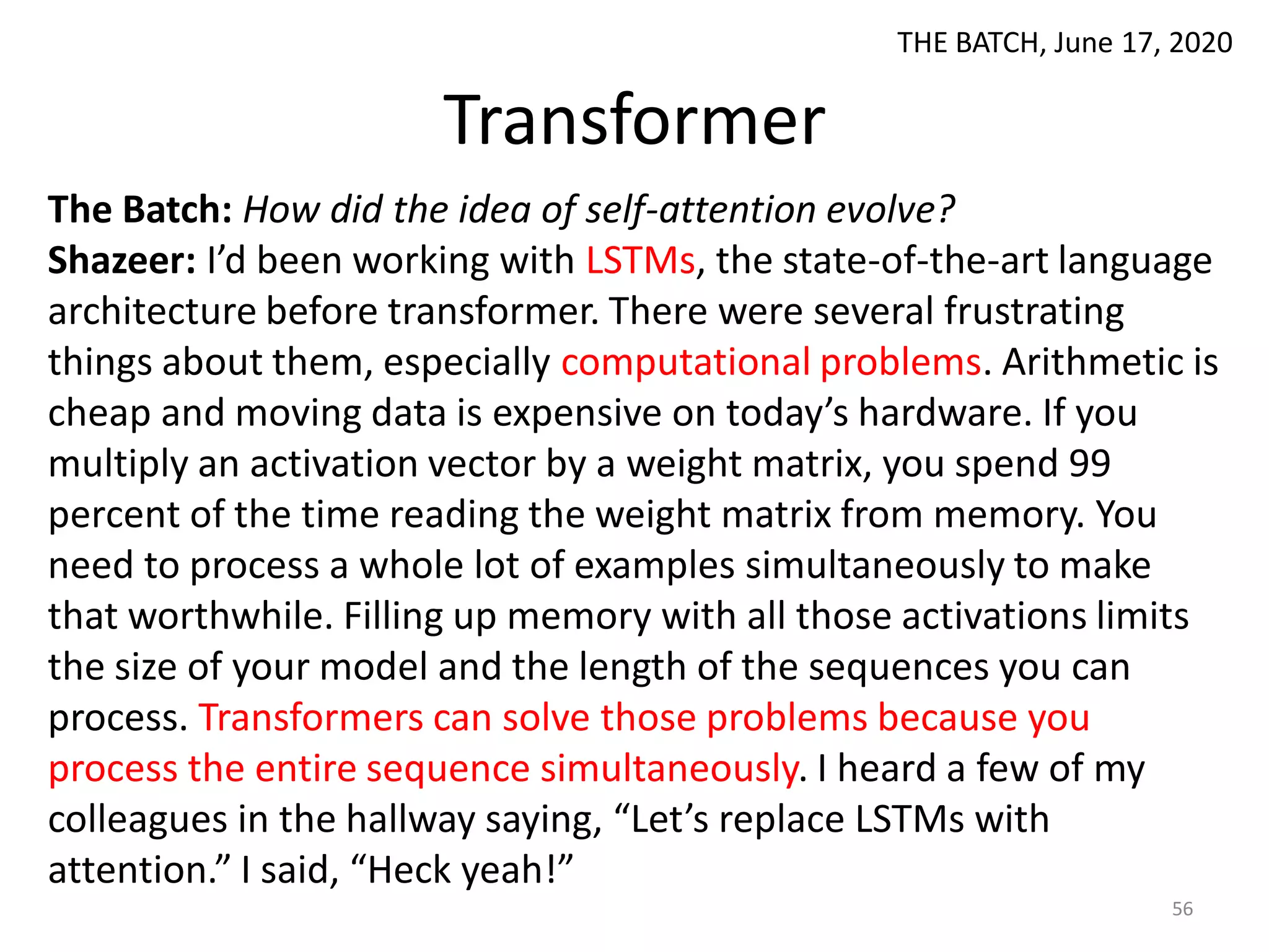 Transformer
The Batch: How did the idea of self-attention evolve?
Shazeer: I’d been working with LSTMs, the state-of-the-art language
architecture before transformer. There were several frustrating
things about them, especially computational problems. Arithmetic is
cheap and moving data is expensive on today’s hardware. If you
multiply an activation vector by a weight matrix, you spend 99
percent of the time reading the weight matrix from memory. You
need to process a whole lot of examples simultaneously to make
that worthwhile. Filling up memory with all those activations limits
the size of your model and the length of the sequences you can
process. Transformers can solve those problems because you
process the entire sequence simultaneously. I heard a few of my
colleagues in the hallway saying, “Let’s replace LSTMs with
attention.” I said, “Heck yeah!”
56
THE BATCH, June 17, 2020
 
