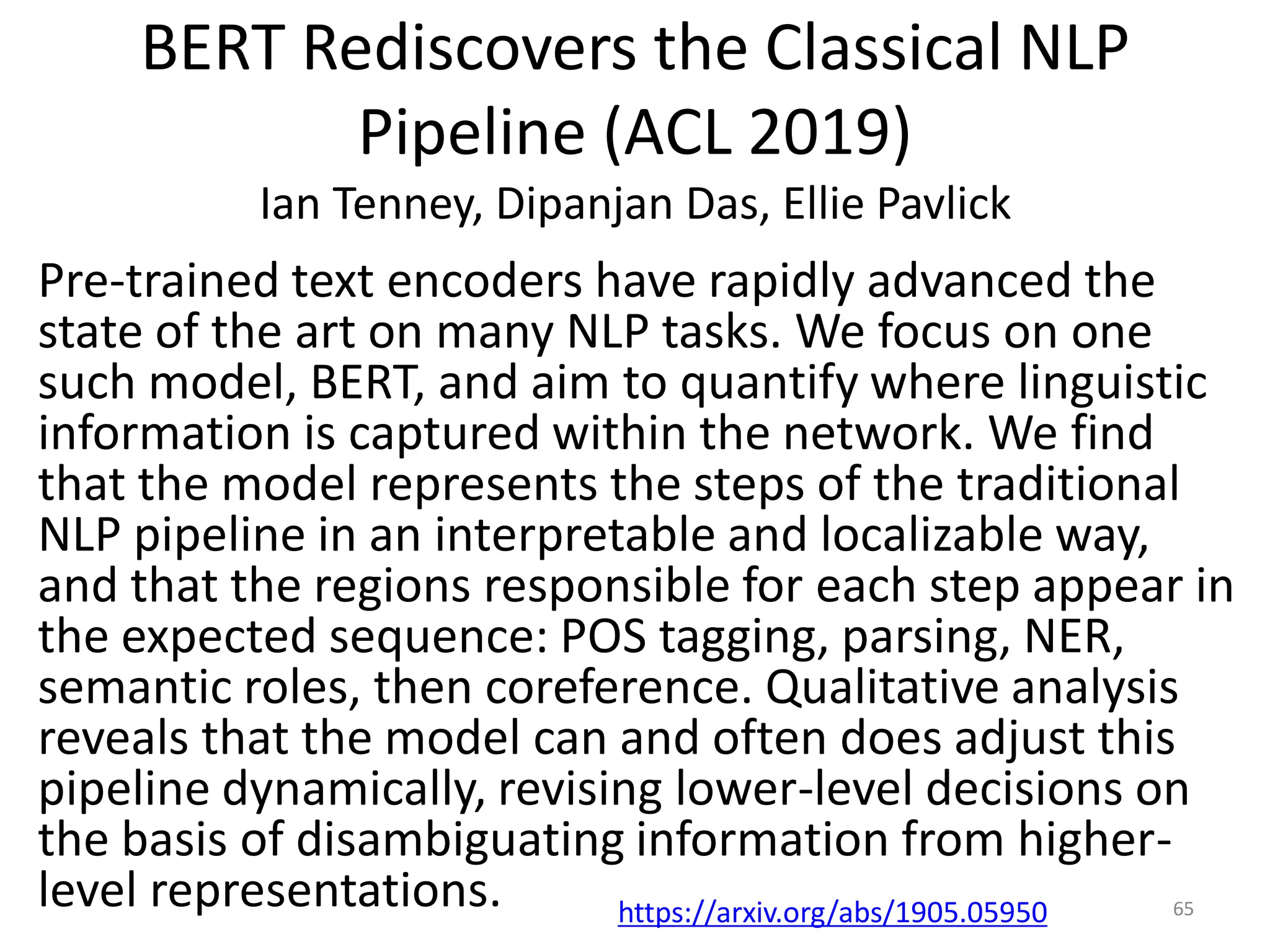 BERT Rediscovers the Classical NLP
Pipeline (ACL 2019)
Ian Tenney, Dipanjan Das, Ellie Pavlick
Pre-trained text encoders have rapidly advanced the
state of the art on many NLP tasks. We focus on one
such model, BERT, and aim to quantify where linguistic
information is captured within the network. We find
that the model represents the steps of the traditional
NLP pipeline in an interpretable and localizable way,
and that the regions responsible for each step appear in
the expected sequence: POS tagging, parsing, NER,
semantic roles, then coreference. Qualitative analysis
reveals that the model can and often does adjust this
pipeline dynamically, revising lower-level decisions on
the basis of disambiguating information from higher-
level representations. 65https://arxiv.org/abs/1905.05950
 