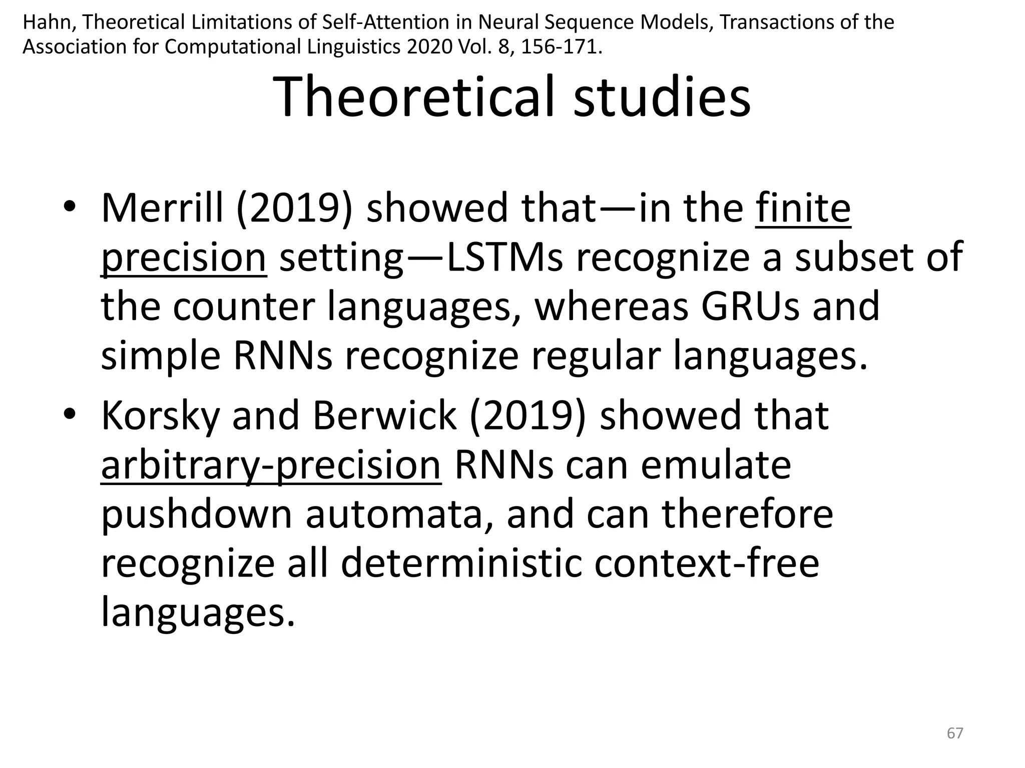 Theoretical studies
• Merrill (2019) showed that—in the finite
precision setting—LSTMs recognize a subset of
the counter languages, whereas GRUs and
simple RNNs recognize regular languages.
• Korsky and Berwick (2019) showed that
arbitrary-precision RNNs can emulate
pushdown automata, and can therefore
recognize all deterministic context-free
languages.
67
Hahn, Theoretical Limitations of Self-Attention in Neural Sequence Models, Transactions of the
Association for Computational Linguistics 2020 Vol. 8, 156-171.
 