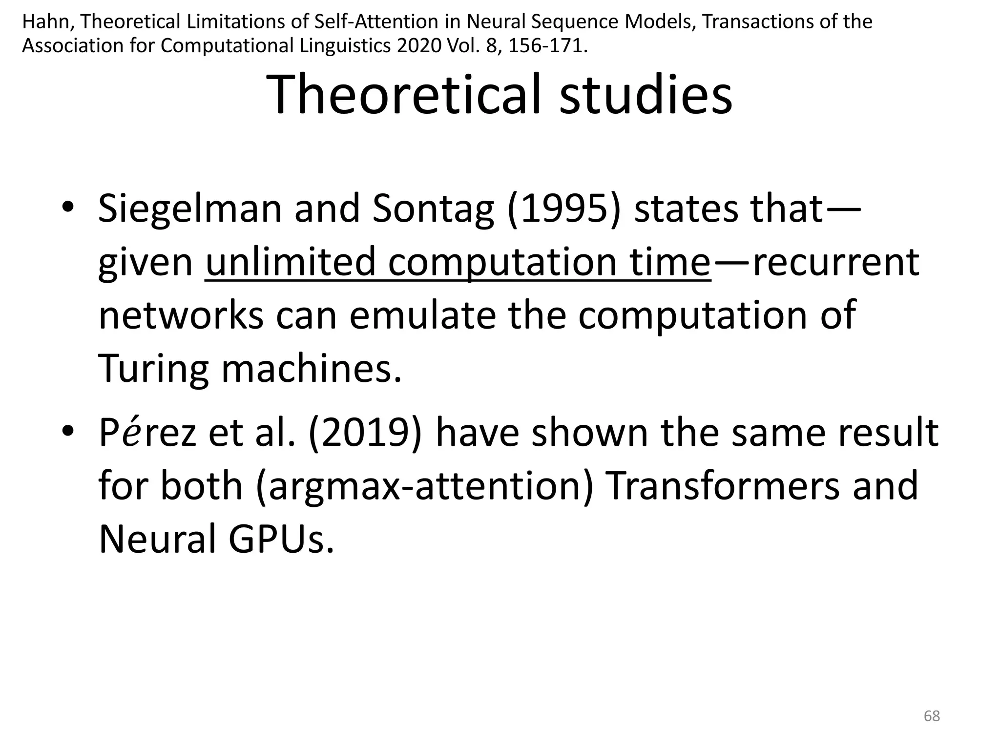 Theoretical studies
• Siegelman and Sontag (1995) states that—
given unlimited computation time—recurrent
networks can emulate the computation of
Turing machines.
• P𝑒rez et al. (2019) have shown the same result
for both (argmax-attention) Transformers and
Neural GPUs.
68
Hahn, Theoretical Limitations of Self-Attention in Neural Sequence Models, Transactions of the
Association for Computational Linguistics 2020 Vol. 8, 156-171.
 