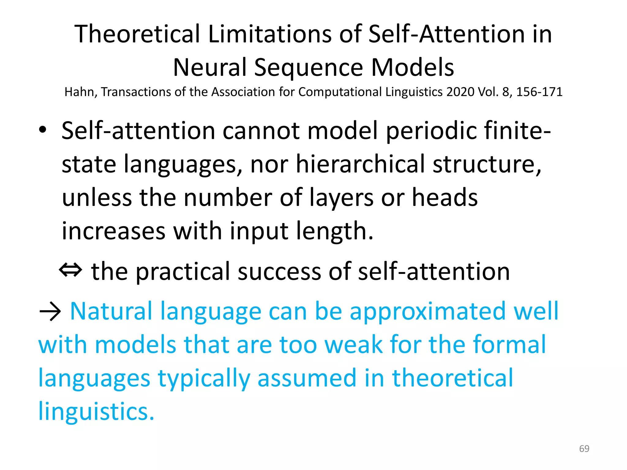 Theoretical Limitations of Self-Attention in
Neural Sequence Models
Hahn, Transactions of the Association for Computational Linguistics 2020 Vol. 8, 156-171
• Self-attention cannot model periodic finite-
state languages, nor hierarchical structure,
unless the number of layers or heads
increases with input length.
⇔ the practical success of self-attention
→ Natural language can be approximated well
with models that are too weak for the formal
languages typically assumed in theoretical
linguistics.
69
 