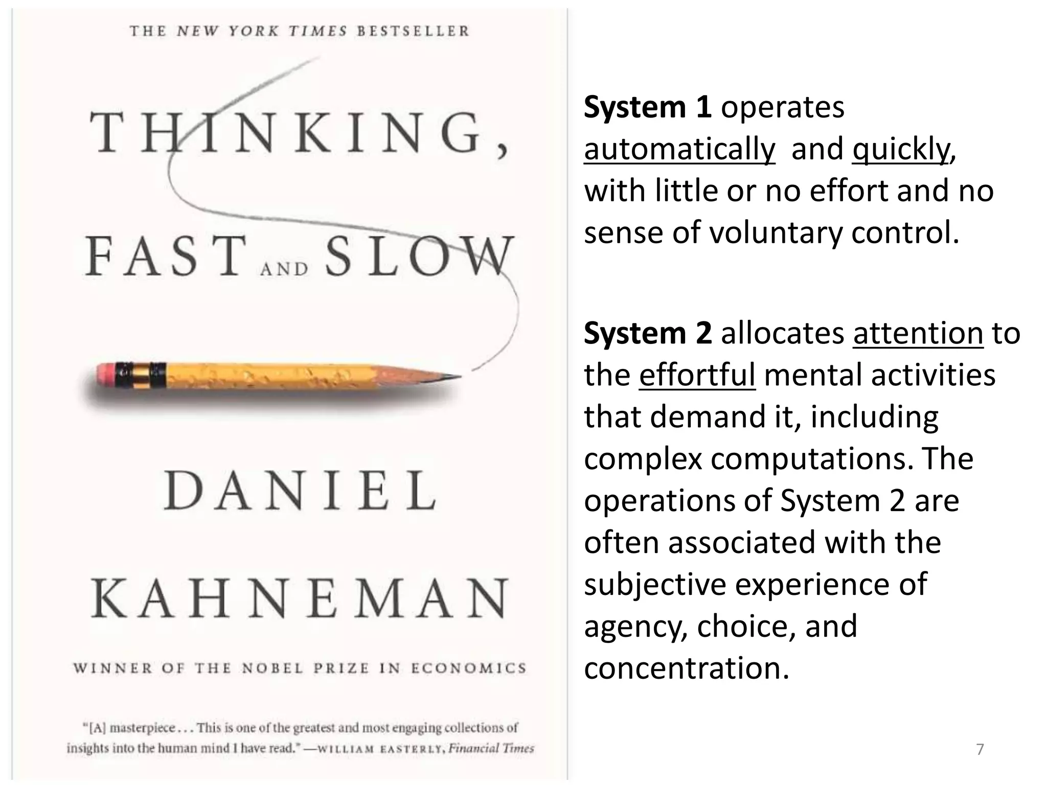System 1 operates
automatically and quickly,
with little or no effort and no
sense of voluntary control.
System 2 allocates attention to
the effortful mental activities
that demand it, including
complex computations. The
operations of System 2 are
often associated with the
subjective experience of
agency, choice, and
concentration.
7
 