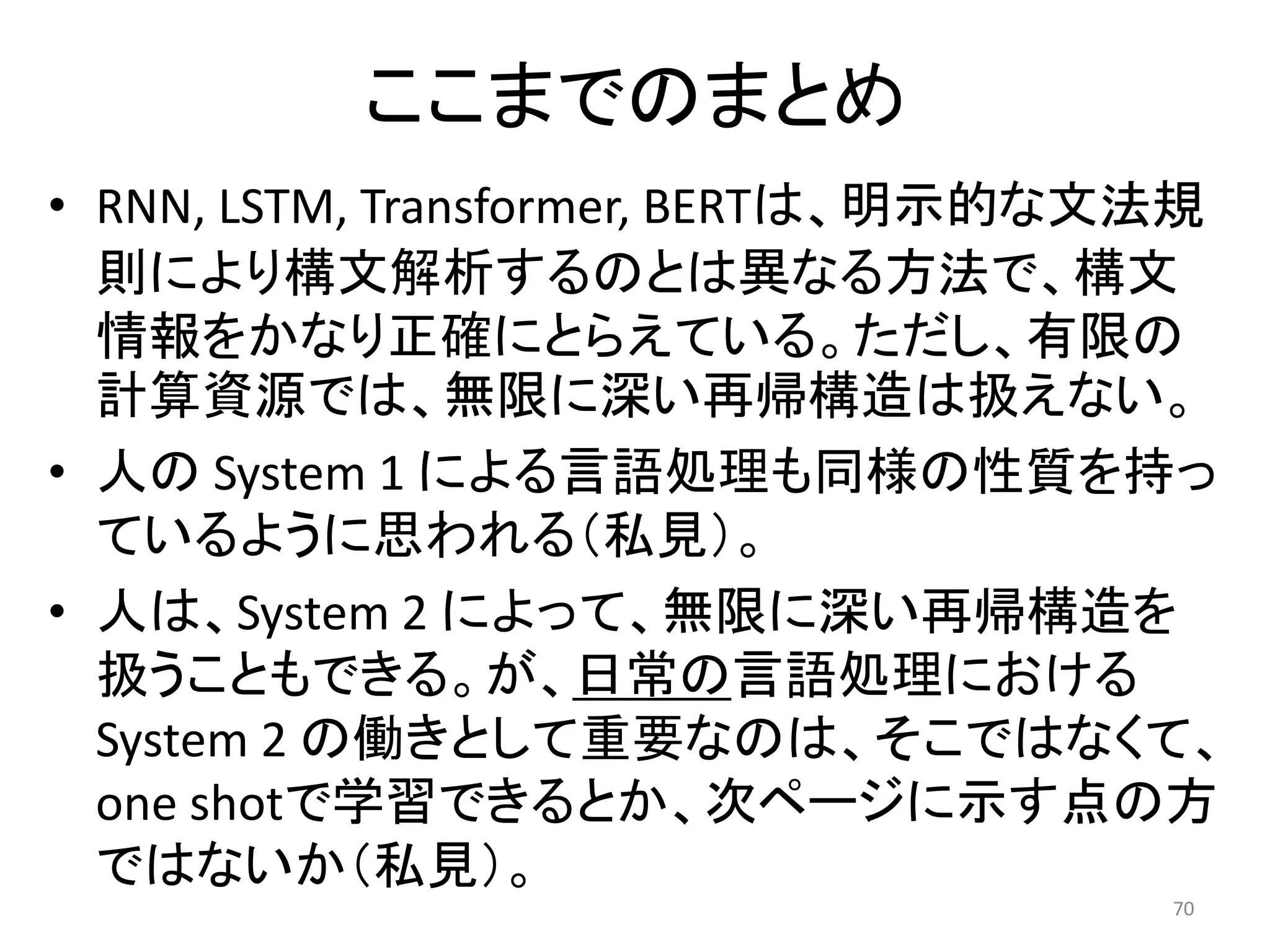 ここまでのまとめ
• RNN, LSTM, Transformer, BERTは、明示的な文法規
則により構文解析するのとは異なる方法で、構文
情報をかなり正確にとらえている。ただし、有限の
計算資源では、無限に深い再帰構造は扱えない。
• 人の System 1 による言語処理も同様の性質を持っ
ているように思われる（私見）。
• 人は、System 2 によって、無限に深い再帰構造を
扱うこともできる。が、日常の言語処理における
System 2 の働きとして重要なのは、そこではなくて、
one shotで学習できるとか、次ページに示す点の方
ではないか（私見）。
70
 