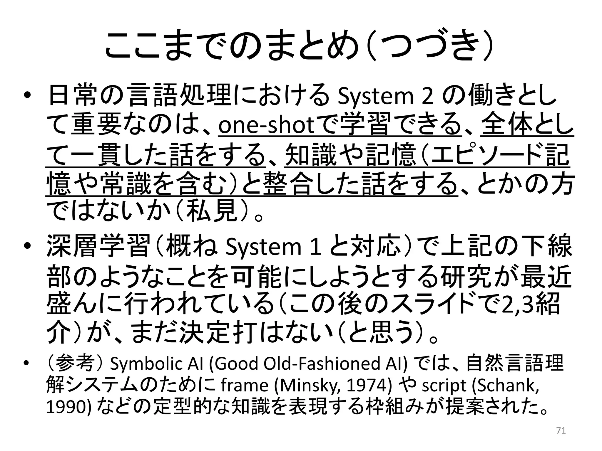 ここまでのまとめ（つづき）
• 日常の言語処理における System 2 の働きとし
て重要なのは、one-shotで学習できる、全体とし
て一貫した話をする、知識や記憶（エピソード記
憶や常識を含む）と整合した話をする、とかの方
ではないか（私見）。
• 深層学習（概ね System 1 と対応）で上記の下線
部のようなことを可能にしようとする研究が最近
盛んに行われている（この後のスライドで2,3紹
介）が、まだ決定打はない（と思う）。
• （参考） Symbolic AI (Good Old-Fashioned AI) では、自然言語理
解システムのために frame (Minsky, 1974) や script (Schank,
1990) などの定型的な知識を表現する枠組みが提案された。
71
 