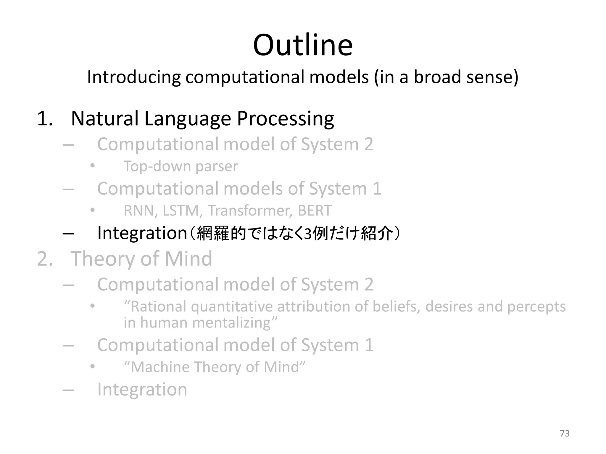 Outline
Introducing computational models (in a broad sense)
1. Natural Language Processing
– Computational model of System 2
• Top-down parser
– Computational models of System 1
• RNN, LSTM, Transformer, BERT
– Integration（網羅的ではなく3例だけ紹介）
2. Theory of Mind
– Computational model of System 2
• “Rational quantitative attribution of beliefs, desires and percepts
in human mentalizing”
– Computational model of System 1
• “Machine Theory of Mind”
– Integration
73
 