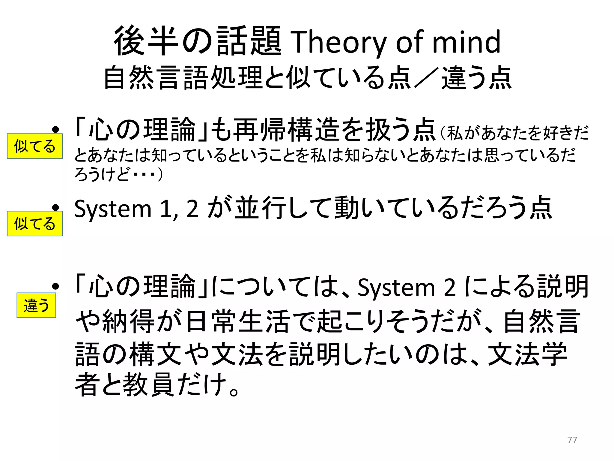 後半の話題 Theory of mind
自然言語処理と似ている点／違う点
• 「心の理論」も再帰構造を扱う点（私があなたを好きだ
とあなたは知っているということを私は知らないとあなたは思っているだ
ろうけど・・・）
• System 1, 2 が並行して動いているだろう点
• 「心の理論」については、System 2 による説明
や納得が日常生活で起こりそうだが、自然言
語の構文や文法を説明したいのは、文法学
者と教員だけ。
77
似てる
似てる
違う
 